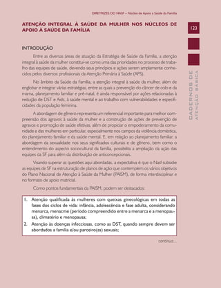 DIRETRIZES DO NASF – Núcleo de Apoio a Saúde da Família


ATENÇÃO INTEGRAL À SAÚDE DA MULHER NOS NÚCLEOS DE
APOIO À SAÚDE DA FAMÍLIA                                                                              123



INTRODUÇÃO
       Entre as diversas áreas de atuação da Estratégia de Saúde da Família, a atenção
integral à saúde da mulher constitui-se como uma das prioridades no processo de traba-
lho das equipes de saúde, devendo seus princípios e ações serem amplamente conhe-




                                                                                                                ATENÇÃO BÁSICA
                                                                                                  CADERNOS DE
cidos pelos diversos profissionais da Atenção Primária à Saúde (APS).
      No âmbito da Saúde da Família, a atenção integral à saúde da mulher, além de
englobar e integrar várias estratégias, entre as quais a prevenção do câncer de colo e da
mama, planejamento familiar e pré-natal, é ainda responsável por ações relacionadas à
redução de DST e Aids, à saúde mental e ao trabalho com vulnerabilidades e especifi-
cidades da população feminina.
      A abordagem de gênero representa um referencial importante para melhor com-
preensão dos agravos à saúde da mulher e a construção de ações de prevenção de
agravos e promoção de saúde efetivas, além de propiciar o empoderamento da comu-
nidade e das mulheres em particular, especialmente nos campos da violência doméstica,
do planejamento familiar e da saúde mental. E, em relação ao planejamento familiar, a
abordagem da sexualidade nos seus significados culturais e de gênero, bem como o
entendimento do aspecto sociocultural da família, possibilita a ampliação da ação das
equipes da SF para além da distribuição de anticoncepcionais.
      Visando superar as questões aqui abordadas, a expectativa é que o Nasf subsidie
as equipes de SF na estruturação de planos de ação que contemplem os vários objetivos
do Plano Nacional de Atenção à Saúde da Mulher (PAISM), de forma interdisciplinar e
no formato de apoio matricial.
      Como pontos fundamentais da PAISM, podem ser destacados:

 1. Atenção qualificada às mulheres com queixas ginecológicas em todas as
    fases	dos	ciclos	de	vida:	infância,	adolescência	e	fase	adulta,	considerando	
    menarca, menacme (período compreendido entre a menarca e a menopau-
    sa),	climatério	e	menopausa;
 2. Atenção às doenças infecciosas, como as DST, quando sempre devem ser
    abordados	a	família	e/ou	parceiro(as)	sexuais;

                                                                                   continua...
 