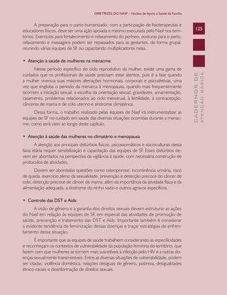 DIRETRIZES DO NASF – Núcleo de Apoio a Saúde da Família


       A preparação para o parto humanizado, com a participação de fisioterapeutas e
educadores físicos, deve ser uma ação apoiada e mesmo executada pelo Nasf nos terri-                  125
tórios. Exercícios para fortalecimento e relaxamento do períneo, posturas para o parto,
relaxamento e massagens podem ser repassados para as gestantes, de forma grupal,
reunindo várias equipes de SF ou capacitando multiplicadores nelas.

•		Atenção	à	saúde	de	mulheres	na	menacme
      Nesse período específico do ciclo reprodutivo da mulher, existe uma gama de
cuidados que os profissionais de saúde precisam estar atentos, pois é a fase quando




                                                                                                                ATENÇÃO BÁSICA
                                                                                                  CADERNOS DE
a mulher vivencia suas maiores alterações hormonais, corporais e psicoafetivas, uma
vez que engloba o período da menarca à menopausa, quando mais frequentemente
ocorrem a iniciação sexual, a escolha da orientação sexual, gravidezes, amamentação,
casamento, problemas relacionados ao ciclo menstrual, à fertilidade, à contracepção,
cânceres de mama e de colo uterino e síndrome climatérica.
      Dessa forma, o trabalho realizado pelas equipes de Nasf irá instrumentalizar as
equipes de SF no cuidado em saúde das diversas situações ocorridas durante a menac-
me, como será visto ao longo deste capítulo.

•		Atenção	à	saúde	das	mulheres	no	climatério	e	menopausa
       A atenção aos principais distúrbios físicos, psicossomáticos e socioculturais dessa
faixa etária requer sensibilização e capacitação das equipes de SF. Esses distúrbios de-
vem ser abordados na perspectiva da vigilância à saúde, com necessária construção de
protocolos de atividades.
       Devem ser abordadas questões como osteoporose, incontinência urinária, risco
de queda, exercício pleno da sexualidade, prevenção e detecção precoce do câncer de
colo, detecção precoce de câncer de mama, além da importância da atividade física e da
alimentação adequada, a síndrome do ninho vazio e outros agravos específicos.

•		Controle	das	DST	e	Aids:
      A visão de gênero e a garantia dos direitos sexuais devem estruturar as ações
do Nasf em relação às equipes de SF, em especial das atividades de promoção de
saúde, prevenção e tratamento das DST e Aids. Importante também é considerar
a evidente tendência de feminização dessas doenças e traçar estratégias de enfren-
tamento dessa situação.
       É importante que as equipes de saúde trabalhem considerando as especificidades
e reconheçam os contextos de vulnerabilidade da população feminina do território, que
fazem com que mulheres se tornem mais suscetíveis à infecção pelo HIV e a outras do-
enças sexualmente transmissíveis. Entre as diversas situações de vulnerabilidade, podem
ser citadas: violência doméstica, relações desiguais de gênero, pobreza, desigualdades
étnico-raciais e desinformação de direitos sexuais.
 