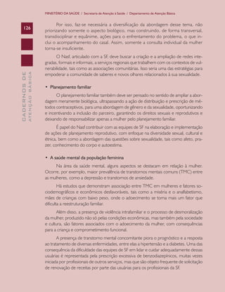 MINISTÉRIO DA SAÚDE / Secretaria de Atenção à Saúde / Departamento de Atenção Básica


                                      Por isso, faz-se necessária a diversificação da abordagem desse tema, não
    126
                               priorizando somente o aspecto biológico, mas construindo, de forma transversal,
                               transdisciplinar e equânime, ações para o enfrentamento do problema, o que in-
                               clui o acompanhamento do casal. Assim, somente a consulta individual da mulher
                               torna-se insuficiente.
                                     O Nasf, articulado com a SF, deve buscar a criação e a ampliação de redes inte-
                               gradas, formais e informais, a serviços regionais que trabalhem com os contextos de vul-
                               nerabilidade, tais como as associações comunitárias. Isso seria uma das estratégias para
              ATENÇÃO BÁSICA
CADERNOS DE




                               empoderar a comunidade de saberes e novos olhares relacionados à sua sexualidade.

                               •		Planejamento	familiar
                                     O planejamento familiar também deve ser pensado no sentido de ampliar a abor-
                               dagem meramente biológica, ultrapassando a ação de distribuição e prescrição de mé-
                               todos contraceptivos, para uma abordagem de gênero e da sexualidade, oportunizando
                               e incentivando a inclusão do parceiro, garantindo os direitos sexuais e reprodutivos e
                               deixando de responsabilizar apenas a mulher pelo planejamento familiar.
                                      É papel do Nasf contribuir com as equipes de SF na elaboração e implementação
                               de ações de planejamento reprodutivo, com enfoque na diversidade sexual, cultural e
                               étnica, bem como a abordagem das questões sobre sexualidade, tais como afeto, pra-
                               zer, conhecimento do corpo e autoestima.

                               •		A	saúde	mental	da	população	feminina
                                     Na área da saúde mental, alguns aspectos se destacam em relação à mulher.
                               Ocorre, por exemplo, maior prevalência de transtornos mentais comuns (TMC) entre
                               as mulheres, como a depressão e transtornos de ansiedade.
                                       Há estudos que demonstram associação entre TMC em mulheres e fatores so-
                               ciodemográficos e econômicos desfavoráveis, tais como a miséria e o analfabetismo,
                               mães de crianças com baixo peso, onde o adoecimento se torna mais um fator que
                               dificulta a reestruturação familiar.
                                     Além disso, a presença de violência intrafamiliar e o processo de desmoralização
                               da mulher, produzido não só pelas condições econômicas, mas também pela sociedade
                               e cultura, são fatores associados com o adoecimento da mulher, com consequências
                               para a criança e comprometimento funcional.
                                      A presença de transtorno mental concomitante piora o prognóstico e a resposta
                               ao tratamento de diversas enfermidades, entre elas a hipertensão e a diabetes. Uma das
                               consequência da dificuldade das equipes de SF em lidar e cuidar adequadamente dessas
                               usuárias é representada pela prescrição excessiva de benzodiazepínicos, muitas vezes
                               iniciada por profissionais de outros serviços, mas que são objeto frequente de solicitação
                               de renovação de receitas por parte das usuárias para os profissionais da SF.
 