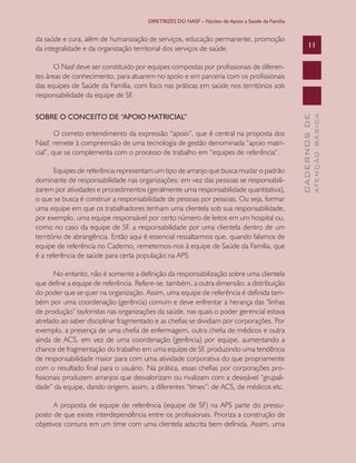 DIRETRIZES DO NASF – Núcleo de Apoio a Saúde da Família


da saúde e cura, além de humanização de serviços, educação permanente, promoção
da integralidade e da organização territorial dos serviços de saúde.                                   11

       O Nasf deve ser constituído por equipes compostas por profissionais de diferen-
tes áreas de conhecimento, para atuarem no apoio e em parceria com os profissionais
das equipes de Saúde da Família, com foco nas práticas em saúde nos territórios sob
responsabilidade da equipe de SF.

SOBRE O CONCEITO DE “APOIO MATRICIAL”




                                                                                                               ATENÇÃO BÁSICA
                                                                                                 CADERNOS DE
        O correto entendimento da expressão “apoio”, que é central na proposta dos
Nasf, remete à compreensão de uma tecnologia de gestão denominada “apoio matri-
cial”, que se complementa com o processo de trabalho em “equipes de referência”.

       Equipes de referência representam um tipo de arranjo que busca mudar o padrão
dominante de responsabilidade nas organizações: em vez das pessoas se responsabili-
zarem por atividades e procedimentos (geralmente uma responsabilidade quantitativa),
o que se busca é construir a responsabilidade de pessoas por pessoas. Ou seja, formar
uma equipe em que os trabalhadores tenham uma clientela sob sua responsabilidade,
por exemplo, uma equipe responsável por certo número de leitos em um hospital ou,
como no caso da equipe de SF, a responsabilidade por uma clientela dentro de um
território de abrangência. Então aqui é essencial ressaltarmos que, quando falamos de
equipe de referência no Caderno, remetemos-nos à equipe de Saúde da Família, que
é a referência de saúde para certa população na APS.

       No entanto, não é somente a definição da responsabilização sobre uma clientela
que define a equipe de referência. Refere-se, também, a outra dimensão: a distribuição
do poder que se quer na organização. Assim, uma equipe de referência é definida tam-
bém por uma coordenação (gerência) comum e deve enfrentar a herança das “linhas
de produção” tayloristas nas organizações da saúde, nas quais o poder gerencial estava
atrelado ao saber disciplinar fragmentado e as chefias se dividiam por corporações. Por
exemplo, a presença de uma chefia de enfermagem, outra chefia de médicos e outra
ainda de ACS, em vez de uma coordenação (gerência) por equipe, aumentando a
chance de fragmentação do trabalho em uma equipe de SF, produzindo uma tendência
de responsabilidade maior para com uma atividade corporativa do que propriamente
com o resultado final para o usuário. Na prática, essas chefias por corporações pro-
fissionais produzem arranjos que desvalorizam ou rivalizam com a desejável “grupali-
dade” da equipe, dando origem, assim, a diferentes “times”: de ACS, de médicos etc.

      A proposta de equipe de referência (equipe de SF) na APS parte do pressu-
posto de que existe interdependência entre os profissionais. Prioriza a construção de
objetivos comuns em um time com uma clientela adscrita bem definida. Assim, uma
 