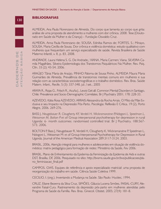 MINISTÉRIO DA SAÚDE / Secretaria de Atenção à Saúde / Departamento de Atenção Básica


                               BIBLIOGRAFIAS
    130

                               ALMEIDA, Ana Paula Florenzano de Almeida. Do corpo que lamenta ao corpo que grita:
                               análise de uma proposta de atendimento a mulheres com dor crônica. 2008. Tese (Douto-
                               rado em Saúde da Mulher e da Criança) – Fundação Oswaldo Cruz.
                               ALMEIDA, Anna Paula Florenzano de; SOUSA, Edinilsa Ramos de; FORTES, S.; Minayo,
                               SOUSA, Maria Cecília de Sousa. Dor crônica e violência doméstica: estudo qualitativo com
                               mulheres que frequentam um serviço especializado de saúde. Revista Brasileira de Saúde
              ATENÇÃO BÁSICA
CADERNOS DE




                               Materno Infantil, v. 8, p. 83, 2008.
                               ANDRADE, Laura Helena S. G. De Andrade,; VIANA, Maria Carmen; Viana, SILVEIRA Ca-
                               mila Magalhães. Silveira Epidemiologia dos Transtornos Psiquiátricos Na Mulher. Rev. Psiq.
                               Clín. 33 (2); 43-54, 2006.
                               ARAÚJO Tânia Maria de Araújo, PINHO Paloma de Sousa Pinho, ALMEIDA Maura Maria
                               Guimarães de Almeida. Prevalência de transtornos mentais comuns em mulheres e sua
                               relação com as características sociodemográficas e o trabalho doméstico. Rev. Bras. Saúde
                               Matern. Infant., Recife, 5 (3): 337-348, jul. / set., 2005
                               ARAYA R., Rojas G., Fritsch R., Acuña J., Lewis Get all. Common Mental Disorders in Santiago,
                               Chile: Prevalence and Socio-Demographic Correlates. Br J Psychiatry 2001; 178: 228-33.
                               AZEVEDO, Kátia Rosa AZEVEDO; ARRAIS Alessandra da Rocha Arrais. O Mito da Mãe Ex-
                               clusiva e seu Impacto na Depressão Pós-Parto. Psicologia: Reflexão E Crítica, 19 (2), Porto
                               Alegre, 2006. 269-276.
                               BASS J, Neugebauer R, Clougherty KF, Verdeli H, Wickramaratne P,Ndogoni L, Speelman L,
                               Weissman M, Bolton P:et all Group interpersonal psychotherapy for depression in rural
                               Uganda: 6- month outcomes: randomised controlled trial. Br J Psychiatry, 188:567-
                               573, 2006.
                               BOLTON P Bass J, Neugebauer R, Verdeli H, Clougherty K, Wickramaratne P Speelman L,
                                         ,                                                              ,
                               Ndogoni L, Weissman M: et all Group Interpersonal Psychotherapy for Depression in Rural
                               Uganda. Journal of the American Medical Association 289:3117-3124, 2003.
                               BRASIL, 2006, Atenção integral para mulheres e adolescentes em situação de violência do-
                               méstica: matrix pedagógica para formação de redes: Ministério da Saúde, Fev 2006.
                               BRASIL, Plano de Enfrentamento da Epidemia da Feminização da Epidemia de Aids e outras
                               DST, Brasília, DF, 2006. Pesquisado no sítio: http://bvsms.saude.gov.br/bvs/publicacoes/pla-
                               no_feminizacao_final.pdf
                               CAMPOS. GWS. Equipes de referência e apoio especializado matricial: uma proposta de
                               reorganização do trabalho em saúde. Ciência Saúde Coletiva 1999.
                               CECILIO, l. (org.). Inventando a Mudança na Saúde. São Paulo: Hucitec, 1994.
                               CRUZ, Eliane Bezerra da Silva Cruz, SIMÕES, Gláucia Lucena Simões, FAISAL-CURY, Ale-
                               xandre Faisal-Cury. Rastreamento da depressão pós-parto em mulheres atendidas pelo
                               Programa de Saúde da Família. Rev. Bras. Ginecol. Obstet. 2005; 27(4): 181-8.
 