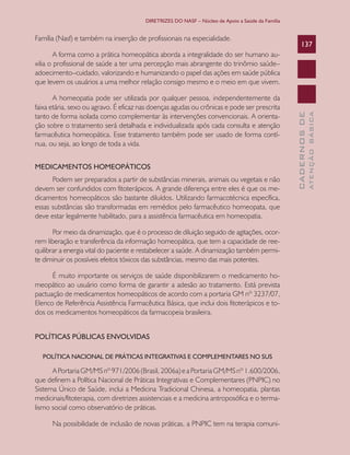 DIRETRIZES DO NASF – Núcleo de Apoio a Saúde da Família


Família (Nasf) e também na inserção de profissionais na especialidade.
                                                                                                      137
        A forma como a prática homeopática aborda a integralidade do ser humano au-
xilia o profissional de saúde a ter uma percepção mais abrangente do trinômio saúde–
adoecimento–cuidado, valorizando e humanizando o papel das ações em saúde pública
que levem os usuários a uma melhor relação consigo mesmo e o meio em que vivem.

       A homeopatia pode ser utilizada por qualquer pessoa, independentemente da
faixa etária, sexo ou agravo. É eficaz nas doenças agudas ou crônicas e pode ser prescrita




                                                                                                                ATENÇÃO BÁSICA
                                                                                                  CADERNOS DE
tanto de forma isolada como complementar às intervenções convencionais. A orienta-
ção sobre o tratamento será detalhada e individualizada após cada consulta e atenção
farmacêutica homeopática. Esse tratamento também pode ser usado de forma contí-
nua, ou seja, ao longo de toda a vida.


MEDICAMENTOS HOMEOPÁTICOS
      Podem ser preparados a partir de substâncias minerais, animais ou vegetais e não
devem ser confundidos com fitoterápicos. A grande diferença entre eles é que os me-
dicamentos homeopáticos são bastante diluídos. Utilizando farmacotécnica específica,
essas substâncias são transformadas em remédios pelo farmacêutico homeopata, que
deve estar legalmente habilitado, para a assistência farmacêutica em homeopatia.

       Por meio da dinamização, que é o processo de diluição seguido de agitações, ocor-
rem liberação e transferência da informação homeopática, que tem a capacidade de ree-
quilibrar a energia vital do paciente e restabelecer a saúde. A dinamização também permi-
te diminuir os possíveis efeitos tóxicos das substâncias, mesmo das mais potentes.

      É muito importante os serviços de saúde disponibilizarem o medicamento ho-
meopático ao usuário como forma de garantir a adesão ao tratamento. Está prevista
pactuação de medicamentos homeopáticos de acordo com a portaria GM nº 3237/07,
Elenco de Referência Assistência Farmacêutica Básica, que inclui dois fitoterápicos e to-
dos os medicamentos homeopáticos da farmacopeia brasileira.


POLÍTICAS PÚBLICAS ENVOLVIDAS

  POLÍTICA NACIONAL DE PRÁTICAS INTEGRATIVAS E COMPLEMENTARES NO SUS

      A Portaria GM/MS nº 971/2006 (Brasil, 2006a) e a Portaria GM/MS nº 1.600/2006,
que definem a Política Nacional de Práticas Integrativas e Complementares (PNPIC) no
Sistema Único de Saúde, inclui a Medicina Tradicional Chinesa, a homeopatia, plantas
medicinais/fitoterapia, com diretrizes assistenciais e a medicina antroposófica e o terma-
lismo social como observatório de práticas.

      Na possibilidade de inclusão de novas práticas, a PNPIC tem na terapia comuni-
 