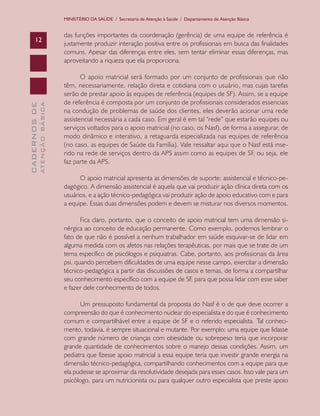 MINISTÉRIO DA SAÚDE / Secretaria de Atenção à Saúde / Departamento de Atenção Básica


                               das funções importantes da coordenação (gerência) de uma equipe de referência é
      12
                               justamente produzir interação positiva entre os profissionais em busca das finalidades
                               comuns. Apesar das diferenças entre eles, sem tentar eliminar essas diferenças, mas
                               aproveitando a riqueza que ela proporciona.

                                      O apoio matricial será formado por um conjunto de profissionais que não
                               têm, necessariamente, relação direta e cotidiana com o usuário, mas cujas tarefas
                               serão de prestar apoio às equipes de referência (equipes de SF). Assim, se a equipe
                               de referência é composta por um conjunto de profissionais considerados essenciais
              ATENÇÃO BÁSICA
CADERNOS DE




                               na condução de problemas de saúde dos clientes, eles deverão acionar uma rede
                               assistencial necessária a cada caso. Em geral é em tal “rede” que estarão equipes ou
                               serviços voltados para o apoio matricial (no caso, os Nasf), de forma a assegurar, de
                               modo dinâmico e interativo, a retaguarda especializada nas equipes de referência
                               (no caso, as equipes de Saúde da Família). Vale ressaltar aqui que o Nasf está inse-
                               rido na rede de serviços dentro da APS assim como as equipes de SF, ou seja, ele
                               faz parte da APS.

                                     O apoio matricial apresenta as dimensões de suporte: assistencial e técnico-pe-
                               dagógico. A dimensão assistencial é aquela que vai produzir ação clínica direta com os
                               usuários, e a ação técnico-pedagógica vai produzir ação de apoio educativo com e para
                               a equipe. Essas duas dimensões podem e devem se misturar nos diversos momentos.

                                      Fica claro, portanto, que o conceito de apoio matricial tem uma dimensão si-
                               nérgica ao conceito de educação permanente. Como exemplo, podemos lembrar o
                               fato de que não é possível a nenhum trabalhador em saúde esquivar-se de lidar em
                               alguma medida com os afetos nas relações terapêuticas, por mais que se trate de um
                               tema específico de psicólogos e psiquiatras. Cabe, portanto, aos profissionais da área
                               psi, quando percebem dificuldades de uma equipe nesse campo, exercitar a dimensão
                               técnico-pedagógica a partir das discussões de casos e temas, de forma a compartilhar
                               seu conhecimento específico com a equipe de SF, para que possa lidar com esse saber
                               e fazer dele conhecimento de todos.

                                     Um pressuposto fundamental da proposta do Nasf é o de que deve ocorrer a
                               compreensão do que é conhecimento nuclear do especialista e do que é conhecimento
                               comum e compartilhável entre a equipe de SF e o referido especialista. Tal conheci-
                               mento, todavia, é sempre situacional e mutante. Por exemplo: uma equipe que lidasse
                               com grande número de crianças com obesidade ou sobrepeso teria que incorporar
                               grande quantidade de conhecimentos sobre o manejo dessas condições. Assim, um
                               pediatra que fizesse apoio matricial a essa equipe teria que investir grande energia na
                               dimensão técnico-pedagógica, compartilhando conhecimentos com a equipe para que
                               ela pudesse se aproximar da resolutividade desejada para esses casos. Isso vale para um
                               psicólogo, para um nutricionista ou para qualquer outro especialista que preste apoio
 