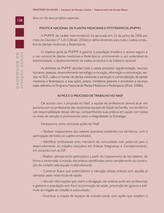 MINISTÉRIO DA SAÚDE / Secretaria de Atenção à Saúde / Departamento de Atenção Básica


                               tária um de seus projetos especiais.
    138

                                    POLÍTICA NACIONAL DE PLANTAS MEDICINAIS E FITOTERÁPICOS (PNPMF)

                                      A PNPMF, de caráter interministerial, foi aprovada em 22 de junho de 2006 por
                               meio do Decreto nº 5.813 (Brasil, 2006b) e define diretrizes para toda a cadeia produ-
                               tiva de plantas medicinais e fitoterápicos.

                                     O objetivo geral da PNPMF é garantir à população brasileira o acesso seguro e
              ATENÇÃO BÁSICA
CADERNOS DE




                               o uso racional de plantas medicinais e fitoterápicos, promovendo o uso sustentável da
                               biodiversidade, o desenvolvimento da cadeia produtiva e da indústria nacional.

                                      As diretrizes da PNPMF abordam toda a cadeia produtiva: regulamentação, recursos
                               humanos, pesquisa, desenvolvimento tecnológico e inovação, informação e comunicação, ser-
                               viço no SUS, cultivo e manejo de plantas medicinais e produção e comercialização de plantas
                               medicinais e fitoterápicos, e suas ações, prazos, ministérios gestores e envolvidos e recursos
                               estão definidos no Programa Nacional de Plantas Medicinais e Fitoterápicos (Brasil, 2008b).

                                                    AS PICS E O PROCESSO DE TRABALHO NO NASF

                                     De acordo com a proposta do Nasf, a equipe de profissionais deverá atuar em
                               parceria com os profissionais das respectivas equipes de Saúde da Família, nos territórios
                               sob responsabilidade dessas últimas, compartilhando suas práticas em saúde com todos
                               os níveis de atenção e promovendo assim a integralidade na Estratégia.

                                      Destacamos como principais ações do Nasf:

                                      - Realizar mapeamento dos saberes populares existentes nos territórios, com a
                               participação de todos os sujeitos envolvidos;
                                    - Identificar profissionais e/ou membros da comunidade com potencial para o
                               desenvolvimento do trabalho educativo em Práticas Integrativas e Complementares,
                               em conjunto com as ESF;
                                     - Realizar planejamento participativo a partir do mapeamento de tais saberes, de
                               forma a contemplar a inclusão das práticas identificadas como complemento da constru-
                               ção do cuidado pela equipe multiprofissional;
                                     - Construir fluxos que potencializem a interação dessas práticas com aquelas já
                               ofertadas pelas redes locais de saúde;
                                     - Veicular informações que visem a divulgação das práticas junto aos profissionais
                               e gestores e população com foco na promoção da saúde, prevenção de agravos e estí-
                               mulo ao resgate do cidadão e autocuidado;
                                      - Incentivar a criação de espaços de inclusão social, com ações que ampliem o
 
