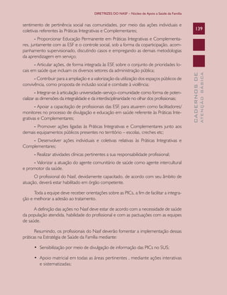 DIRETRIZES DO NASF – Núcleo de Apoio a Saúde da Família


sentimento de pertinência social nas comunidades, por meio das ações individuais e
coletivas referentes às Práticas Integrativas e Complementares;                                        139

       - Proporcionar Educação Permanente em Práticas Integrativas e Complementa-
res, juntamente com as ESF e o controle social, sob a forma da coparticipação, acom-
panhamento supervisionado, discutindo casos e empregando as demais metodologias
da aprendizagem em serviço;
      - Articular ações, de forma integrada às ESF, sobre o conjunto de prioridades lo-
cais em saúde que incluam os diversos setores da administração pública;




                                                                                                                 ATENÇÃO BÁSICA
                                                                                                   CADERNOS DE
      - Contribuir para a ampliação e a valorização da utilização dos espaços públicos de
convivência, como proposta de inclusão social e combate à violência;
        - Integrar-se à articulação universidade–serviço–comunidade como forma de poten-
cializar as dimensões da integralidade e da interdisciplinaridade no olhar dos profissionais;
       - Apoiar a capacitação de profissionais das ESF, para atuarem como facilitadores/
monitores no processo de divulgação e educação em saúde referente às Práticas Inte-
grativas e Complementares;
     - Promover ações ligadas às Práticas Integrativas e Complementares junto aos
demais equipamentos públicos presentes no território – escolas, creches etc;
    - Desenvolver ações individuais e coletivas relativas às Práticas Integrativas e
Complementares;
      - Realizar atividades clínicas pertinentes a sua responsabilidade profissional;
     - Valorizar a atuação do agente comunitário de saúde como agente intercultural
e promotor da saúde.
      O profissional do Nasf, devidamente capacitado, de acordo com seu âmbito de
atuação, deverá estar habilitado em órgão competente.

      Toda a equipe deve receber orientações sobre as PICs, a fim de facilitar a integra-
ção e melhorar a adesão ao tratamento.

      A definição das ações no Nasf deve estar de acordo com a necessidade de saúde
da população atendida, habilidade do profissional e com as pactuações com as equipes
de saúde.

       Resumindo, os profissionais do Nasf deverão fomentar a implementação dessas
práticas na Estratégia de Saúde da Família mediante:

      •	 Sensibilização	por	meio	de	divulgação	de	informação	das	PICs	no	SUS;

      •	 Apoio	matricial	em	todas	as	áreas	pertinentes	,	mediante	ações	interativas	
         e sistematizadas;
 