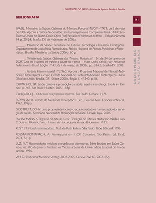 DIRETRIZES DO NASF – Núcleo de Apoio a Saúde da Família


BIBLIOGRAFIA
                                                                                                       141

BRASIL. Ministério da Saúde. Gabinete do Ministro. Portaria MS/GM nº 971, de 3 de maio
de 2006. Aprova a Política Nacional de Práticas Integrativas e Complementares (PNPIC) no
Sistema Único de Saúde. Diário Oficial [da] República Federativa do Brasil – Edição Número
84, p. 20-24. Brasília, DF, de 4 de maio de 2006a.
______. Ministério da Saúde. Secretaria de Ciência, Tecnologia e Insumos Estratégicos.
Departamento de Assistência Farmacêutica. Política Nacional de Plantas Medicinais e Fitote-




                                                                                                                 ATENÇÃO BÁSICA
                                                                                                   CADERNOS DE
rápicos. Brasília: Ministério da Saúde, 2006b. 60 p.
______. Ministério da Saúde. Gabinete do Ministro. Portaria nº 154, de 24 de janeiro de
2008. Cria os Núcleos de Apoio à Saúde da Família – Nasf. Diário Oficial [da] República
Federativa do Brasil, Edição nº 43, de 4 de março de 2008a, pp. 38-42, Brasília-DF: 2008.
______. Portaria Interministerial nº 2.960. Aprova o Programa Nacional de Plantas Medi-
cinais e Fitoterápicos e cria o Comitê Nacional de Plantas Medicinais e Fitoterápicos. Diário
Oficial da União, Brasília, DF, 10 dez. 2008b. Seção 1, nº 240, p. 56.
CARVALHO, SR. Saúde coletiva e promoção da saúde: sujeito e mudança. Saúde em De-
bate, n. 163. São Paulo: Hucitec, 2005. 183p.
CANÇADO, J. DO-IN livro dos primeiros socorros. São Paulo: Ground, 1976.
EIZAYAGA F.X. Tratado de Medicina Homeopática. 3 ed., Buenos Aires: Ediciones Marecel,
1992, 399pp.
GIOSTRI, M. DO-IN: uma proposta de incentivo ao autocuidado e humanização dos servi-
ços de saúde. Seminário Nacional de Promoção de Saúde. Univali, Itajaí, 2006.
HAHNEMANN S. Organon da Arte de Curar. Tradução de Edimea Marturano Villela e Isao
C. Soares. Ribeirão Preto: Museu de Homeopatia Abraão Brickmann, 1995.
KENT J.T. Filosofia Homeopática. Trad. de Ruth Kelson, São Paulo: Robe Editorial, 1996.
KOSSAK-ROMANACH, A. Homeopatia em 1.000 Conceitos. São Paulo: Ed. Elcid,
2003, 561p.
LUZ, M.T. Racionalidades médicas e terapêuticas alternativas. Série Estudos em Saúde Co-
letiva, 62. Rio de Janeiro: Instituto de Medicina Social da Universidade Estadual do Rio de
Janeiro, 1996.
W.H.O. Tradicional Medicine Strategy 2002-2005. Geneve: WHO, 2002. 65p.
 