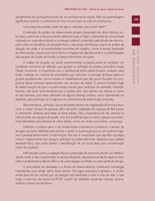 DIRETRIZES DO NASF – Núcleo de Apoio a Saúde da Família


dentemente do acompanhamento de um profissional de saúde. Não há aprendizagem
significativa quando o conhecimento fica concentrado na mão do profissional.                           149

      Uma segunda questão pode ser agora colocada: para quem fazer?
       A definição do público de determinado projeto dependerá de vários fatores, en-
tre eles a estrutura e funcionamento definidos para o Nasf; a demanda da comunidade
inspirada em experiência local ou no desejo coletivo construído pela difusão de informa-
ções sobre os benefícios da atividade física; a demanda identificada a partir da análise de
situação de saúde e as possibilidades concretas de trabalho, como o tempo destinado




                                                                                                                 ATENÇÃO BÁSICA
                                                                                                   CADERNOS DE
às intervenções, acesso aos instrumentos e espaços de planejamento e a coparticipação
das equipes de Saúde da Família no desenvolvimento de ações.
       A análise de situação de saúde anteriormente proposta pode se constituir um
excelente momento de reflexão, que ajudará na definição do público prioritário inicial.
Nesse momento, é importante que o profissional tenha determinados cuidados para
evitar a eleição de critérios de prioridades que reforcem a exclusão de faixas etárias e
grupos populacionais, como homens e trabalhadores que são pouco focados em pro-
gramas dessa natureza desenvolvidos nos serviços de saúde. É preciso também fugir
da determinação de que o usuário esteja doente para participar da atividade. Exempli-
ficando, não seria recomendável que o público-alvo seja restrito aos idosos e, como
se não bastasse, que estes sofressem de alguma doença crônica, como hipertensão ou
diabetes, para participar do programa ou outra forma de intervenção proposta.
       Recomenda-se, portanto, que as atividades devem ser organizadas de forma a favo-
recer o maior número de pessoas, além de serem realizadas em espaços de fácil acesso
e, sobretudo, atrativas para todas as faixas etárias. Daí a importância de não associar as
intervenções aos espaços de saúde, mas sim ampliá-las para os vários espaços que expri-
mam identidade para pessoas de várias idades, como um clube comunitário, uma praça.
        Definido o público-alvo, é de fundamental importância considerar o tempo de
atuação nas áreas definidas para prever o apoio a quantos grupos ou em quantos luga-
res é possível desenvolver a intervenção. Por isso é importante que seja feito na etapa
inicial o mapeamento dos espaços utilizados ou potencialmente utilizáveis para realizar
atividade física. Isso pode facilitar a identificação de um local ideal para concentração
maior de usuários.
       Intervenções como a avaliação física e a prescrição de exercícios devem ser distribuí-
das de modo a não comprometer as demais atividades, não promover fila de espera e nem
reter o profissional na sala da UBS ou de outro espaço escolhido na maior parte do tempo.
       A diversidade de atividades e a forma de desenvolvê-las constituem estratégias
importantes para atingir várias faixas etárias. De jogos populares à ginástica, o profis-
sional deve ter em mente que sua atuação está destinada a todo o ciclo da vida, o que
exige o exercício de pensar as PCAF a partir da realidade social das crianças, jovens,
adultos e idosos do território.
 