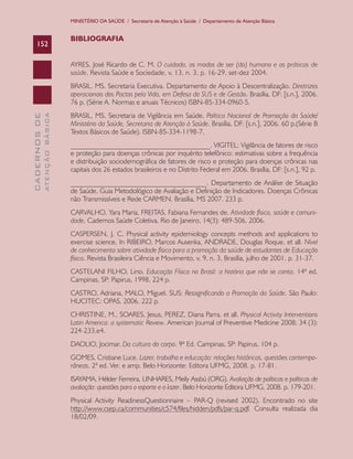MINISTÉRIO DA SAÚDE / Secretaria de Atenção à Saúde / Departamento de Atenção Básica


                               BIBLIOGRAFIA
    152

                               AYRES, José Ricardo de C. M. O cuidado, os modos de ser (do) humano e as práticas de
                               saúde. Revista Saúde e Sociedade, v. 13, n. 3, p. 16-29, set-dez 2004.
                               BRASIL. MS. Secretaria Executiva. Departamento de Apoio à Descentralização. Diretrizes
                               operacionais dos Pactos pela Vida, em Defesa do SUS e de Gestão. Brasília, DF: [s.n.], 2006.
                               76 p. (Série A. Normas e anuais Técnicos) ISBN-85-334-0960-5.
                               BRASIL, MS. Secretaria de Vigilância em Saúde. Política Nacional de Promoção da Saúde/
              ATENÇÃO BÁSICA
CADERNOS DE




                               Ministério da Saúde, Secretaria de Atenção à Saúde. Brasília, DF: [s.n.], 2006. 60 p.(Série B
                               Textos Básicos de Saúde). ISBN-85-334-1198-7,
                               _______________________________________. VIGITEL: Vigilância de fatores de risco
                               e proteção para doenças crônicas por inquérito telefônico: estimativas sobre a frequência
                               e distribuição sociodemográfica de fatores de risco e proteção para doenças crônicas nas
                               capitais dos 26 estados brasileiros e no Distrito Federal em 2006. Brasília, DF: [s.n.], 92 p.
                               ______________________________________. Departamento de Análise de Situação
                               de Saúde. Guia Metodológico de Avaliação e Definição de Indicadores. Doenças Crônicas
                               não Transmissíveis e Rede CARMEN. Brasília, MS 2007. 233 p.
                               CARVALHO, Yara Maria, FREITAS, Fabiana Fernandes de. Atividade física, saúde e comuni-
                               dade. Cadernos Saúde Coletiva. Rio de Janeiro, 14(3): 489-506, 2006.
                               CASPERSEN, J. C. Physical activity epidemiology concepts methods and applications to
                               exercise science. In RIBEIRO, Marcos Ausenka, ANDRADE, Douglas Roque, et all. Nível
                               de conhecimento sobre atividade física para a promoção da saúde de estudantes de Educação
                               física. Revista Brasileira Ciência e Movimento, v. 9, n. 3, Brasília, julho de 2001. p. 31-37.
                               CASTELANI FILHO, Lino. Educação Física no Brasil: a história que não se conta. 14ª ed.
                               Campinas, SP: Papirus, 1998. 224 p.
                               CASTRO, Adriana, MALO, Miguel. SUS: Ressignificando a Promoção da Saúde. São Paulo:
                               HUCITEC: OPAS, 2006. 222 p.
                               CHRISTINE, M., SOARES, Jesus, PEREZ, Diana Parra. et all. Physical Activity Interventions
                               Latin America: a systematic Review. American Journal of Preventive Medicine 2008; 34 (3):
                               224-233.e4.
                               DAOLIO, Jocimar. Da cultura do corpo. 9ª Ed. Campinas, SP: Papirus, 104 p.
                               GOMES, Cristiane Luce. Lazer, trabalho e educação: relações históricas, questões contempo-
                               râneas. 2ª ed. Ver. e amp. Belo Horizonte: Editora UFMG, 2008. p. 17-81.
                               ISAYAMA, Hélder Ferreira, LINHARES, Meily Assbú (ORG). Avaliação de políticas e políticas de
                               avaliação: questões para o esporte e o lazer. Belo Horizonte Editora UFMG, 2008. p. 179-201.
                               Physical Activity ReadinessQuestionnaire – PAR-Q (revised 2002). Encontrado no site
                               http://www.csep.ca/communities/c574/files/hidden/pdfs/par-q.pdf. Consulta realizada dia
                               18/02/09.
 