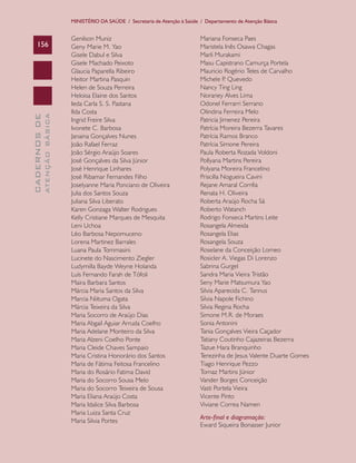 MINISTÉRIO DA SAÚDE / Secretaria de Atenção à Saúde / Departamento de Atenção Básica


                               Genilson Muniz                                      Mariana Fonseca Paes
    156                        Geny Marie M. Yao                                   Maristela Inês Osawa Chagas
                               Gisele Dabul e Silva                                Marli Murakami
                               Gisele Machado Peixoto                              Masu Capistrano Camurça Portela
                               Glaucia Paparella Ribeiro                           Mauricio Rogério Teles de Carvalho
                               Heitor Martina Pasquin                              Michele P Quevedo
                                                                                              .
                               Helen de Souza Perreira                             Nancy Ting Ling
                               Heloisa Elaine dos Santos                           Noraney Alves Lima
                               Ieda Carla S. S. Pastana                            Odonel Ferrarri Serrano
                               Ilda Costa                                          Olindina Ferreira Melo
              ATENÇÃO BÁSICA
CADERNOS DE




                               Ingrid Freire Silva                                 Patricia Jimenez Pereira
                               Ivonete C. Barbosa                                  Patrícia Moreira Bezerra Tavares
                               Janaina Gonçalves Nunes                             Patrícia Ramos Branco
                               João Rafael Ferraz                                  Patrícia Simone Pereira
                               João Sérgio Araújo Soares                           Paula Roberta Rozada Voldoni
                               José Gonçalves da Silva Júnior                      Pollyana Martins Pereira
                               José Henrique Linhares                              Polyana Moreira Francelino
                               José Ribamar Fernandes Filho                        Priscilla Nogueira Cavini
                               Joselyanne Maria Ponciano de Oliveira               Rejane Amaral Corrêa
                               Julia dos Santos Souza                              Renata H. Oliveira
                               Juliana Silva Liberato                              Roberta Araújo Rocha Sá
                               Karen Gonzaga Walter Rodrigues                      Roberto Watanch
                               Kelly Cristiane Marques de Mesquita                 Rodrigo Fonseca Martins Leite
                               Leni Uchoa                                          Rosangela Almeida
                               Léo Barbosa Nepomuceno                              Rosangela Elias
                               Lorena Martinez Barrales                            Rosangela Souza
                               Luana Paula Tommasini                               Roselane da Conceição Lomeo
                               Lucinete do Nascimento Ziegler                      Rosicler A. Viegas Di Lorenzo
                               Ludymilla Bayde Weyne Holanda                       Sabrina Gurgel
                               Luís Fernando Farah de Tófoli                       Sandra Maria Vieira Tristão
                               Maira Barbara Santos                                Seny Marie Matsumura Yao
                               Márcia Maria Santos da Silva                        Silvia Aparecida C. Tannus
                               Marcia Niituma Ogata                                Silvia Napole Fichino
                               Márcia Teixeira da Silva                            Silvia Regina Rocha
                               Maria Socorro de Araújo Dias                        Simone M.R. de Moraes
                               Maria Abgail Aguiar Arruda Coelho                   Sonia Antonini
                               Maria Adelane Monteiro da Silva                     Tania Gonçalves Vieira Caçador
                               Maria Alzeni Coelho Ponte                           Tatiany Coutinho Cajazeiras Bezerra
                               Maria Cleide Chaves Sampaio                         Tazue Hara Branquinho
                               Maria Cristina Honorário dos Santos                 Terezinha de Jesus Valente Duarte Gomes
                               Maria de Fátima Feitosa Francelino                  Tiago Henrique Pezzo
                               Maria do Rosário Fatima David                       Tomaz Martins Júnior
                               Maria do Socorro Sousa Melo                         Vander Borges Conceição
                               Maria do Socorro Teixeira de Sousa                  Vasti Portela Vieira
                               Maria Eliana Araújo Costa                           Vicente Pinto
                               Maria Idalice Silva Barbosa                         Viviane Correa Namen
                               Maria Luiza Santa Cruz
                                                                                   Arte-final e diagramação:
                               Maria Silvia Portes
                                                                                   Eward Siqueira Bonasser Junior
 