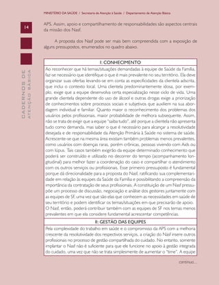 MINISTÉRIO DA SAÚDE / Secretaria de Atenção à Saúde / Departamento de Atenção Básica


                               APS. Assim, apoio e compartilhamento de responsabilidades são aspectos centrais
      14
                               da missão dos Nasf.

                                     A proposta dos Nasf pode ser mais bem compreendida com a exposição de
                               alguns pressupostos, enumerados no quadro abaixo.


                                                                I: CONHECIMENTO
                                Ao reconhecer que há temas/situações demandadas à equipe de Saúde da Família,
              ATENÇÃO BÁSICA
CADERNOS DE




                                faz-se necessário que identifique o que é mais prevalente no seu território. Ela deve
                                organizar suas ofertas levando-se em conta as especificidades da clientela adscrita,
                                que inclui o contexto local. Uma clientela predominantemente idosa, por exem-
                                plo, exige que a equipe desenvolva certa especialização nesse ciclo de vida. Uma
                                grande clientela dependente do uso de álcool e outras drogas exige a priorização
                                de conhecimentos sobre processos sociais e subjetivos que auxiliem na sua abor-
                                dagem individual e familiar. Quanto maior o reconhecimento dos problemas dos
                                usuários pelos profissionais, maior probabilidade de melhora subsequente. Assim,
                                não se trata de exigir que a equipe “saiba tudo”, até porque a clientela não apresenta
                                tudo como demanda, mas saber o que é necessário para alcançar a resolutividade
                                desejada e de responsabilidade da Atenção Primária à Saúde no sistema de saúde.
                                Acrescente-se que na mesma área existam também problemas menos prevalentes,
                                como usuários com doenças raras, porém crônicas, pessoas vivendo com Aids ou
                                com lúpus. Tais casos também exigirão da equipe determinado conhecimento que
                                poderá ser construído e utilizado no decorrer do tempo (acompanhamento lon-
                                gitudinal) para melhor fazer a coordenação do caso e compartilhar o atendimento
                                com os outros serviços ou profissionais. Esse primeiro pressuposto é fundamental
                                porque dá direcionalidade para a proposta do Nasf, ratificando sua complementari-
                                dade em relação às equipes da Saúde da Família e possibilitando a compreensão da
                                importância da contratação de seus profissionais. A constituição de um Nasf pressu-
                                põe um processo de discussão, negociação e análise dos gestores juntamente com
                                as equipes de SF, uma vez que são elas que conhecem as necessidades em saúde de
                                seu território e podem identificar os temas/situações em que precisarão de apoio.
                                O Nasf, então, poderá contribuir também com as equipes de SF nos temas menos
                                prevalentes em que ela considere fundamental acrescentar competências.
                                                            II: GESTÃO DAS EQUIPES
                                Pela complexidade do trabalho em saúde e o compromisso da APS com a melhoria
                                crescente da resolutividade dos respectivos serviços, a criação do Nasf insere outros
                                profissionais no processo de gestão compartilhada do cuidado. No entanto, somente
                                implantar o Nasf não é suficiente para que ele funcione no apoio à gestão integrada
                                do cuidado, uma vez que não se trata simplesmente de aumentar o “time”. A equipe

                                                                                                                      continua...
 