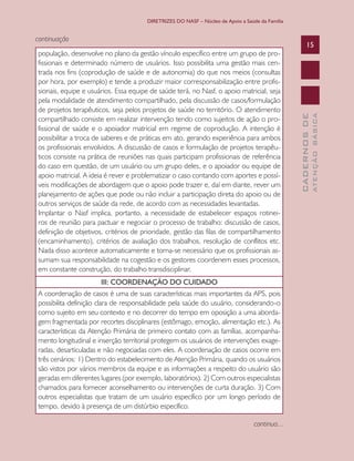 DIRETRIZES DO NASF – Núcleo de Apoio a Saúde da Família


continuação
                                                                                                       15
população, desenvolve no plano da gestão vínculo específico entre um grupo de pro-
fissionais e determinado número de usuários. Isso possibilita uma gestão mais cen-
trada nos fins (coprodução de saúde e de autonomia) do que nos meios (consultas
por hora, por exemplo) e tende a produzir maior corresponsabilização entre profis-
sionais, equipe e usuários. Essa equipe de saúde terá, no Nasf, o apoio matricial, seja
pela modalidade de atendimento compartilhado, pela discussão de casos/formulação
de projetos terapêuticos, seja pelos projetos de saúde no território. O atendimento




                                                                                                               ATENÇÃO BÁSICA
                                                                                                 CADERNOS DE
compartilhado consiste em realizar intervenção tendo como sujeitos de ação o pro-
fissional de saúde e o apoiador matricial em regime de coprodução. A intenção é
possibilitar a troca de saberes e de práticas em ato, gerando experiência para ambos
os profissionais envolvidos. A discussão de casos e formulação de projetos terapêu-
ticos consiste na prática de reuniões nas quais participam profissionais de referência
do caso em questão, de um usuário ou um grupo deles, e o apoiador ou equipe de
apoio matricial. A ideia é rever e problematizar o caso contando com aportes e possí-
veis modificações de abordagem que o apoio pode trazer e, daí em diante, rever um
planejamento de ações que pode ou não incluir a participação direta do apoio ou de
outros serviços de saúde da rede, de acordo com as necessidades levantadas.
Implantar o Nasf implica, portanto, a necessidade de estabelecer espaços rotinei-
ros de reunião para pactuar e negociar o processo de trabalho: discussão de casos,
definição de objetivos, critérios de prioridade, gestão das filas de compartilhamento
(encaminhamento), critérios de avaliação dos trabalhos, resolução de conflitos etc.
Nada disso acontece automaticamente e torna-se necessário que os profissionais as-
sumam sua responsabilidade na cogestão e os gestores coordenem esses processos,
em constante construção, do trabalho transdisciplinar.
                      III: COORDENAÇÃO DO CUIDADO
A coordenação de casos é uma de suas características mais importantes da APS, pois
possibilita definição clara de responsabilidade pela saúde do usuário, considerando-o
como sujeito em seu contexto e no decorrer do tempo em oposição a uma aborda-
gem fragmentada por recortes disciplinares (estômago, emoção, alimentação etc.). As
características da Atenção Primária de primeiro contato com as famílias, acompanha-
mento longitudinal e inserção territorial protegem os usuários de intervenções exage-
radas, desarticuladas e não negociadas com eles. A coordenação de casos ocorre em
três cenários: 1) Dentro do estabelecimento de Atenção Primária, quando os usuários
são vistos por vários membros da equipe e as informações a respeito do usuário são
geradas em diferentes lugares (por exemplo, laboratórios). 2) Com outros especialistas
chamados para fornecer aconselhamento ou intervenções de curta duração. 3) Com
outros especialistas que tratam de um usuário específico por um longo período de
tempo, devido à presença de um distúrbio específico.

                                                                                  continua...
 