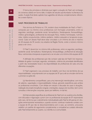 MINISTÉRIO DA SAÚDE / Secretaria de Atenção à Saúde / Departamento de Atenção Básica


                                      O tema dos princípios e diretrizes que regem a atuação do Nasf, sem embargo
      20
                               do consenso obtido em torno dele, é objeto de estudos aprofundados na literatura da
                               saúde. A seção final deste capítulo traz sugestões de leituras complementares referen-
                               tes a esses tópicos.

                               NASF: PROCESSOS DE TRABALHO

                                      Nos termos da Portaria no 154, existem duas modalidades de Nasf: o Nasf 1,
                               composto por no mínimo cinco profissionais com formação universitária, entre os
              ATENÇÃO BÁSICA
CADERNOS DE




                               seguintes: psicólogo, assistente social, farmacêutico, fisioterapeuta, fonoaudiólogo,
                               médico ginecologista, profissional da educação física, médico homeopata, nutricio-
                               nista, médico acupunturista, médico pediatra, médico psiquiatra e terapeuta ocupa-
                               cional. Cada um desses Nasf deve estar vinculado a um mínimo de oito e máximo
                               de 20 equipes de SF, exceto nos estados da Região Norte, onde o número mínimo
                               passa a ser cinco.

                                       O Nasf 2 deverá ter no mínimo três profissionais, entre os seguintes: psicólogo,
                               assistente social, farmacêutico, fisioterapeuta, fonoaudiólogo, profissional da educação
                               física, nutricionista e terapeuta ocupacional; e se vincular a no mínimo três equipes de SF.

                                      A definição dos profissionais que irão compor cada tipo de Nasf é de responsa-
                               bilidade do gestor municipal, seguindo, entretanto, critérios de prioridade identificados
                               a partir das necessidades locais e da disponibilidade de profissionais de cada uma das
                               diferentes ocupações.

                                      O Nasf organizará o seu processo de trabalho com foco nos territórios de sua
                               responsabilidade, conjuntamente com as equipes de SF que a ele se vinculam de forma
                               a priorizar as ações de:

                                      (a) Atendimento compartilhado, para uma intervenção interdisciplinar, com troca
                               de saberes, capacitação e responsabilidades mútuas, gerando experiência para ambos
                               os profissionais envolvidos. Com ênfase em estudo e discussão de casos e situações,
                               realização de projeto terapêutico singular, orientações, espaços de reuniões, bem como
                               consultas e intervenções conjuntas, apoio por telefone, e-mail etc.

                                     (b) Intervenções específicas do profissional do Nasf com os usuários e/ou famílias,
                               com discussão e negociação a priori com os profissionais da equipe de SF responsáveis
                               pelo caso, de forma que o atendimento individualizado pelo Nasf se dê apenas em situ-
                               ações extremamente necessárias e, quando ocorrer, continuar mantendo contato com
                               a equipe de SF, que não se descomprometeria com o caso, ao contrário, procuraria
                               redefinir um padrão de seguimento complementar e compatível ao cuidado oferecido
                               pelo Nasf diretamente ao usuário, ou à família ou à comunidade.
 