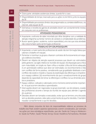 MINISTÉRIO DA SAÚDE / Secretaria de Atenção à Saúde / Departamento de Atenção Básica


                               continuação
      22
                                •	Outra	parte:	atividades	assistenciais	diretas,	quando	for	o	caso.
                                •	Disponibilidade	de	tempo	reservado	para	as	ações	no	território	junto	às	equipes	
                                  de SF.
                                •	Disponibilidade	para	acessos	diretos	não	programados	ou	contatos	telefônicos,	via	
                                  internet, pela equipe de SF.
                                •	Estimativas	e	revisões	da	agenda	de	atividades	devem	ser	constantemente	revistas	
                                  em conjunto com os profissionais.
              ATENÇÃO BÁSICA
CADERNOS DE




                                                          ATIVIDADES PEDAGÓGICAS
                                •	Importante:	confronto	de	saber	recortado	por	olhar	disciplinar	com	a	realidade	da	
                                  atenção integral faz aumentar número de variáveis e complexidade dos problemas.
                                •	Buscar	apoios	(gestor,	academia,	outros	especialistas)	uma	vez	que	essa	atividade	
                                  não costuma fazer parte da formação profissional.
                                                        TRABALHO EM GRUPOS/EQUIPE
                                •	Importante:	a	maior	parte	dos	profissionais	de	saúde	não	tem	formação	básica	que	
                                  valorize o trabalho em equipe.
                                •	Fomentar	e	incentivar	os	grupos	a	fazerem	contratos	de	funcionamento	em	espa-
                                  ços coletivos (reuniões).
                                •	Devem	ser	objetos	de	atenção	especial	processos	que	devem	ser	estimulados	
                                  pelos gestores: (a) sigilo relativo às reuniões de equipe; (b) disposição para crítica
                                  com maturidade, em dupla via: fazer crítica e receber crítica de forma adequada
                                  é um aprendizado coletivo que deve ser estimulado; (c) reconhecimento e lida
                                  com conflitos de forma positiva, considerando que grupalidade idealizada e sem
                                  conflitos não existe e impede a riqueza da explicitação das diferenças e empobre-
                                  ce o espaço coletivo; (d) reconhecimento de que o amadurecimento do grupo
                                  depende da capacidade de tomar as diferenças e conflitos na sua dimensão posi-
                                  tiva e produtora.
                                •	Espaço	coletivo:	cultivado	e	valorizado	como	momento	extremamente	importan-
                                  te, no qual ocorrem decisões e aprendizados.
                                •	Interrupções	devem	ser	negociadas	no	grupo	(exemplo:	uso	de	celulares,	evasão	
                                  dos profissionais durante o tempo da reunião de equipe para atender à agenda
                                  de usuários).
                                •	Decisões	devem	ser	tomadas	e	executadas;	evitar	que	se	termine	uma	discussão	
                                  sem as decisões possíveis; zelar pelo cumprimento do que for decidido. E também
                                  reavaliar constantemente o que foi decidido.

                                      Além desses conjuntos de itens de responsabilidade relativos ao processo de
                               trabalho dos Nasf, existem aspectos operacionais a serem considerados, por exemplo,
                               nas ações por área estratégicas especificadas, que são: Saúde da Criança e Adolescen-
                               te; Saúde da Mulher; Saúde Mental; Serviço Social; Assistência Farmacêutica; Atividade
 
