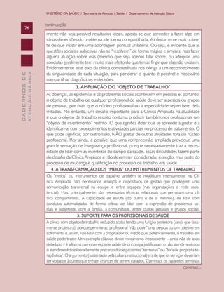 MINISTÉRIO DA SAÚDE / Secretaria de Atenção à Saúde / Departamento de Atenção Básica


                               continuação
      26
                                mente não seja possível resultados ideais, aposta-se que aprender a fazer algo em
                                várias dimensões do problema, de forma compartilhada, é infinitamente mais poten-
                                te do que insistir em uma abordagem pontual unilateral. Ou seja, é evidente que as
                                questões sociais e subjetivas não se “resolvem” de forma mágica e simples, mas fazer
                                alguma atuação sobre elas (mesmo que seja apenas falar sobre, ou adequar uma
                                conduta) geralmente tem muito mais efeito do que tentar fingir que elas não existem.
                                Evidentemente este eixo da clínica compartilhada nos obriga a um reconhecimento
                                da singularidade de cada situação, para ponderar o quanto é possível e necessário
              ATENÇÃO BÁSICA
CADERNOS DE




                                compartilhar diagnósticos e decisões.
                                                   3. AMPLIAÇÃO DO “OBJETO DE TRABALHO”
                                As doenças, as epidemias e os problemas sociais acontecem em pessoas e, portanto,
                                o objeto de trabalho de qualquer profissional de saúde deve ser a pessoa ou grupos
                                de pessoas, por mais que o núcleo profissional ou a especialidade sejam bem deli-
                                mitados. No entanto, um desafio importante para a Clínica Ampliada na atualidade
                                é que o objeto de trabalho restrito costuma produzir também nos profissionais um
                                “objeto de investimento” restrito. O que significa dizer que se aprende a gostar e a
                                identificar-se com procedimentos e atividades parciais no processo de tratamento. O
                                que pode significar, por outro lado, NÃO gostar de outras atividades fora do núcleo
                                profissional. Pior ainda, é possível que uma compreensão ampliada provoque uma
                                grande sensação de insegurança profissional, porque necessariamente traz a neces-
                                sidade de lidar com as incertezas do campo da saúde. Essas dificuldades fazem parte
                                do desafio da Clínica Ampliada e não devem ser consideradas exceção, mas parte do
                                processo de mudança e qualificação no processo de trabalho em saúde.
                                   4. A TRANSFORMAÇÃO DOS “MEIOS” OU INSTRUMENTOS DE TRABALHO
                                Os “meios” ou instrumentos de trabalho também se modificam intensamente na Clí-
                                nica Ampliada. São necessários arranjos e dispositivos de gestão que privilegiem uma
                                comunicação transversal na equipe e entre equipes (nas organizações e rede assis-
                                tencial). Mas, principalmente, são necessárias técnicas relacionais que permitam uma clí-
                                nica compartilhada. A capacidade de escuta (do outro e de si mesmo), de lidar com
                                condutas automatizadas de forma crítica, de lidar com a expressão de problemas so-
                                ciais e subjetivos, com a família, a comunidade, entre outras pessoas e grupos sociais.
                                                   5. SUPORTE PARA OS PROFISSIONAIS DE SAÚDE
                                A clínica com objeto de trabalho reduzido acaba tendo uma função protetora (ainda que falsa-
                                mente protetora), porque permite ao profissional “não ouvir” uma pessoa ou um coletivo em
                                sofrimento e, assim, não lidar com a própria dor ou medo que, potencialmente, o trabalho em
                                saúde pode trazer. Um exemplo clássico desse mecanismo inconsciente – ainda não de todo
                                debelado – é a forma como serviços de saúde de oncologia justificavam o não atendimento ou
                                o atendimento deliberadamente precarizado de pacientes “terminais” ou “fora de proposta te-
                                rapêutica”. O argumento (sustentado pela cultura institucional) era de que os serviços deveriam
                                ser voltados àqueles que tinham chances de serem curados. Com isso, os pacientes terminais
                                                                                                                      continua...
 