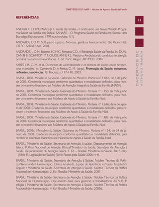 DIRETRIZES DO NASF – Núcleo de Apoio a Saúde da Família


REFERÊNCIAS
                                                                                                         33

ANDRADE L O M, Martins Jr T. Saúde da Família – Construindo um Novo Modelo Progra-
ma Saúde da Família em Sobral. SANARE – O Programa Saúde da Família em Sobral: uma
Estratégia Estruturante. 1999 out/nov/dez; I (1).
ANDRADE L O M. SUS passo a passo. Normas, gestão e financiamento. São Paulo: HU-
CITEC; Sobral: UVA, 2001.
ANDRADE, L O M, Barreto I C H C, Fonseca C D. A Estratégia Saúde da Família. In. DUN-




                                                                                                                 ATENÇÃO BÁSICA
                                                                                                   CADERNOS DE
CAN B B, SCHMIDT M I, GIUGLIANI E R J, Medicina Ambulatorial: condutas de atenção
primária baseadas em evidências. 3. ed. Porto Alegre: ARTMED, 2004.
AYRES J. R. C. M. et al. O conceito de vulnerabilidade e as práticas de saúde: novas perspec-
tivas e desafios. In: Czeresnia D. e Freitas C. M. (orgs). Promoção da Saúde: conceitos,
reflexões,	tendências. RJ: Fiocruz, p.117-140, 2003.
BRASIL, 2008. Ministério da Saúde. Gabinete do Ministro. Portaria n° 1.065, de 4 de julho
de 2005. Credencia municípios conforme quantitativo e modalidade definidos, para rece-
ber o incentivo financeiro ao Núcleo de Atenção Integral na Saúde da Família (NAISF).
BRASIL, 2008. Ministério da Saúde. Gabinete do Ministro. Portaria n° 1.150, de 9 de junho
de 2008. Credencia municípios conforme quantitativo e modalidade definidos, para rece-
ber o incentivo financeiro aos Núcleos de Apoio à Saúde da Família-Nasf.
BRASIL, 2008. Ministério da Saúde. Gabinete do Ministro. Portaria nº 1.616, de 6 de agos-
to de 2008. Credencia municípios conforme quantitativo e modalidade definidos, para re-
ceber o incentivo financeiro aos Núcleos de Apoio à Saúde da Família-Nasf.
BRASIL, 2008. Ministério da Saúde. Gabinete do Ministro. Portaria n° 1.107, de 4 de junho
de 2008. Credencia municípios conforme quantitativo e modalidade definidos, para rece-
ber o incentivo financeiro aos Núcleos de Apoio à Saúde da Família-Nasf.
BRASIL, 2008c. Ministério da Saúde. Gabinete do Ministro. Portaria nº 154, de 24 de ja-
neiro de 2008. Credencia municípios conforme quantitativo e modalidade definidos, para
receber o incentivo financeiro aos Núcleos de Apoio à Saúde da Família-Nasf.
BRASIL. Ministério da Saúde. Secretaria de Atenção à saúde. Departamento de Atenção
Básica. Política Nacional de Atenção Básica/Ministério da Saúde, Secretaria de Atenção à
Saúde, Departamento de Atenção Básica. 4. Ed. – Brasília: Ministério da Saúde, 2007. 68p.
– (Série E. Legislação de Saúde) (Série Pactos pela Saúde 2006; v.4).
BRASIL. Ministério da Saúde. Secretaria de Atenção à Saúde. Núcleo Técnico da Políti-
ca Nacional de Humanização. Clínica Ampliada, Equipe de Referência e Projeto Terapêutico
Singular / Ministério da Saúde. Secretaria de Atenção à Saúde. Núcleo Técnico da Política
Nacional de Humanização. 2. Ed- Brasília: Ministério da Saúde, 2007.
BRASIL. Ministério da Saúde. Secretaria de Atenção à Saúde. Núcleo Técnico da Política
Nacional de Humanização. Documento base para gestores e trabalhadores do SUS 4ª
edição / Ministério da Saúde. Secretaria de Atenção à Saúde. Núcleo Técnico da Política
Nacional de Humanização. 4. Ed- Brasília: Ministério da Saúde, 2008d.
 