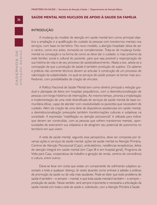 MINISTÉRIO DA SAÚDE / Secretaria de Atenção à Saúde / Departamento de Atenção Básica


                               SAÚDE MENTAL NOS NUCLEOS DE APOIO À SAUDE DA FAMÍLIA
      36


                               INTRODUÇÃO

                                      A mudança do modelo de atenção em saúde mental tem como principal obje-
                               tivo a ampliação e a qualificação do cuidado às pessoas com transtornos mentais nos
                               serviços, com base no território. No novo modelo, a atenção hospitalar deixa de ser
                               o centro, como era antes, tornando-se complementar. Trata-se de mudança funda-
              ATENÇÃO BÁSICA
CADERNOS DE




                               mental na concepção e na forma de como se deve dar o cuidado: o mais próximo da
                               rede familiar, social e cultural do paciente, para que seja possível a reapropriação de
                               sua história de vida e de seu processo de saúde/adoecimento. Aliada a isso, adota-se a
                               concepção de que a produção de saúde é também produção de sujeitos. Os saberes
                               e práticas não somente técnicos devem se articular à construção de um processo de
                               valorização da subjetividade, no qual os serviços de saúde possam se tornar mais aco-
                               lhedores, com possibilidades de criação de vínculos.

                                      A Política Nacional de Saúde Mental tem como diretriz principal a redução gra-
                               dual e planejada de leitos em hospitais psiquiátricos, com a desinstitucionalização de
                               pessoas com longo histórico de internações. Ao mesmo tempo, prioriza a implantação
                               e implementação de uma rede diversificada de serviços de saúde mental de base co-
                               munitária eficaz, capaz de atender com resolutividade os pacientes que necessitem de
                               cuidado. Além da criação de uma série de dispositivos assistenciais em saúde mental,
                               a desinstitucionalização pressupõe também transformações culturais e subjetivas na
                               sociedade. A expressão “reabilitação ou atenção psicossocial” é utilizada para indicar
                               que devem ser construídas, com as pessoas que sofrem transtornos mentais, opor-
                               tunidades de exercerem sua cidadania e de atingirem seu potencial de autonomia no
                               território em que vivem.

                                      A rede de saúde mental, segundo essa perspectiva, deve ser composta por di-
                               versas ações e serviços de saúde mental: ações de saúde mental na Atenção Primária,
                               Centros de Atenção Psicossocial (Caps), ambulatórios, residências terapêuticas, leitos
                               de atenção integral em saúde mental (em Caps III e em hospital geral), Programa de
                               Volta para Casa, cooperativas de trabalho e geração de renda, centros de convivência
                               e cultura, entre outros.

                                     Deve-se levar em conta que existe um componente de sofrimento subjetivo as-
                               sociado a toda e qualquer doença, às vezes atuando como entrave à adesão a práticas
                               de promoção da saúde ou de vida mais saudáveis. Pode-se dizer que todo problema de
                               saúde é também – e sempre – mental, e que toda saúde mental é também – e sempre –
                               produção de saúde. Nesse sentido, será sempre importante e necessária a articulação da
                               saúde mental com toda a rede de saúde e, sobretudo, com a Atenção Primária à Saúde.
 