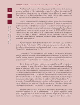 MINISTÉRIO DA SAÚDE / Secretaria de Atenção à Saúde / Departamento de Atenção Básica


                                       As diferentes formas de sofrimento psíquico constituem importante causa de
      38
                               perda de qualidade de vida na população em geral. A realidade das equipes de SF
                               demonstra que, cotidianamente, elas se deparam com problemas de “saúde mental”:
                               56% das equipes de Saúde da Família referiram realizar “alguma ação de saúde men-
                               tal”, segundo dados divulgados pela Opas/MS, relativos a 2002.

                                      Entre os pacientes atendidos pela Atenção Primária, grande proporção apresen-
                               ta transtornos mentais. Não há estudos que representem os índices de prevalência de
                               problemas mentais no âmbito nacional, sendo necessário recorrer a várias pesquisas.
              ATENÇÃO BÁSICA
CADERNOS DE




                               Alguns estudos realizados nas comunidades atendidas pela Saúde da Família verificaram
                               prevalências de transtorno mentais comuns que variam de 22,7% a 38%. Entre os
                               pacientes que procuram as unidades de SF, estudos desde a década de 80 demonstram
                               que grande proporção apresenta transtornos mentais, revelando que entre 33% e
                               56% dos pacientes atendidos, nesse nível assistencial, podem apresentar sintomas de
                               transtornos mentais comuns.

                                      A prevalência encontrada de transtornos mentais comuns em equipes de SF na
                               periferia de São Paulo foi de 24,95%, sendo que os grupos mais vulneráveis são os
                               de mulheres, idosos, pessoas com baixa escolaridade e menor renda per capita. Em
                               Pelotas (RS), a prevalência foi de 22,7%.

                                      Um estudo da OMS, divulgado em 2001, avaliou os problemas psicológicos na
                               Atenção Primária e encontrou com maior frequência a coexistência de depressão e an-
                               siedade. Há ainda evidências apontando que os sintomas físicos sem explicação médica
                               persistentes também podem estar associados a questões de saúde mental.

                                     Diante dessas prevalências, é preciso, portanto, qualificar a APS para o atendi-
                               mento adequado de tais problemas. Uma das principais estratégias para ampliação do
                               acesso ao cuidado em saúde mental é a priorização das ações de saúde mental na APS.
                               Diversas experiências municipais já consolidadas demonstram que o apoio matricial em
                               saúde mental melhorou a efetividade da atuação das equipes de Saúde da Família. Um
                               levantamento preliminar de 2006, realizado pelo Ministério da Saúde do Brasil, em 12
                               estados da federação, no ano de 2006, constatou que apenas 16,3% dos municípios
                               pesquisados realizam ações sistemáticas de saúde mental na Atenção Básica. No en-
                               tanto, são referidas dificuldades pelos respectivos profissionais para lidar com o sofri-
                               mento psíquico de seus pacientes, incluindo especialmente a abordagem das questões
                               psicossociais da clientela por eles atendida e o manejo de transtornos mentais.

                                     A Organização Mundial da Saúde (OMS), juntamente com a Associação Mundial
                               de Médicos de Família (WONCA), recentemente (2008) apontou as principais razões
                               para a integração de saúde mental na APS: relevante magnitude e prevalência dos
                               transtornos mentais; necessidade de um cuidado integral em saúde devido à indisso-
 