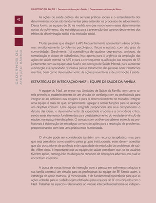 MINISTÉRIO DA SAÚDE / Secretaria de Atenção à Saúde / Departamento de Atenção Básica


                                      As ações de saúde pública são sempre práticas sociais e o entendimento dos
      42
                               determinantes sociais são fundamentais para entender os processos de adoecimento.
                               Dessa forma, as equipes de SF, na medida em que reconhecem esses determinantes
                               sociais do sofrimento, são estratégicas para a prevenção dos agravos decorrentes dos
                               efeitos da discriminação social e da exclusão social.

                                     Muitas pessoas que chegam à APS frequentemente apresentam vários proble-
                               mas simultaneamente (problemas psicológicos, físicos e sociais), com alto grau de
                               comorbidade. Geralmente, há coexistência de quadros depressivos, ansiosos, de
              ATENÇÃO BÁSICA
CADERNOS DE




                               somatização e abuso de substâncias. Isso aponta para a urgência da ampliação das
                               ações de saúde mental na APS e para a consequente qualificação das equipes de SF,
                               juntamente com as equipes dos Nasf e dos serviços de Saúde Mental, para aumentar
                               a detecção e a capacidade resolutiva para o tratamento das pessoas com transtornos
                               mentais, bem como desenvolvimento de ações preventivas e de promoção à saúde.

                               ESTRATÉGIAS DE INTEGRAÇÃO NASF – EQUIPE DE SAÚDE DA FAMÍLIA

                                      A equipe do Nasf, ao entrar nas Unidades de Saúde da Família, tem como ta-
                               refa primeira o estabelecimento de um vínculo de confiança com os profissionais para
                               integrar-se ao cotidiano das equipes e para o desenvolvimento do trabalho. Integrar
                               uma equipe é mais do que, simplesmente, agregar e somar funções para se alcançar
                               um objetivo comum. Uma equipe integrada proporciona aos seus componentes o
                               debate das ideias, o desenvolvimento da capacidade criadora e a consciência crítica,
                               sendo esses elementos fundamentais para o estabelecimento do verdadeiro vínculo de
                               equipe, no espaço interdisciplinar. O contato com os diversos saberes estimula os pro-
                               fissionais à elaboração de estratégias comuns de ações para a resolução de problemas,
                               proporcionando com isso uma prática mais humanizada.

                                     O vínculo pode ser considerado também um recurso terapêutico, mas para
                               que seja percebido como positivo pelos grupos institucionais, estes devem acreditar
                               que são possuidores de potência e de capacidade de resolução de problemas de saú-
                               de. Além disso, é importante que as equipes de saúde percebam que, se os usuários
                               tiverem apoio, conseguirão mudanças no contexto de condições adversas, no qual se
                               encontram inseridos.

                                      A busca de novas formas de interação com a pessoa em sofrimento psíquico e
                               sua família constitui um desafio para os profissionais da equipe de SF. Sendo assim, a
                               estratégia do apoio matricial, já mencionada, é de fundamental importância para que as
                               ações voltadas para o cuidado sejam efetivadas pelas equipes de SF em conjunto com o
                               Nasf. Trabalhar os aspectos relacionados ao vínculo interprofissional torna-se indispen-
 