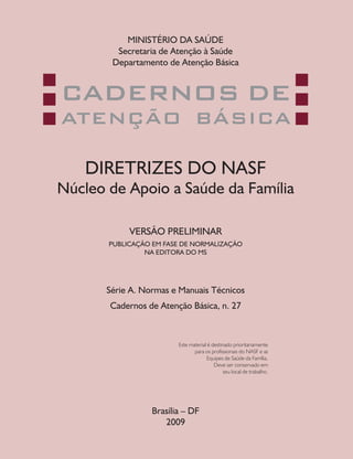 MINISTÉRIO DA SAÚDE
         Secretaria de Atenção à Saúde
        Departamento de Atenção Básica


CADERNOS DE
ATENÇÃO BÁSICA

    DIRETRIZES DO NASF
Núcleo de Apoio a Saúde da Família

            VERSÃO PRELIMINAR
       PUBLICAÇÃO EM FASE DE NORMALIZAÇÃO
                NA EDITORA DO MS




       Série A. Normas e Manuais Técnicos
       Cadernos de Atenção Básica, n. 27



                         Este material é destinado prioritariamente
                                para os profissionais do NASF e as
                                      Equipes de Saúde da Família.
                                          Deve ser conservado em
                                               seu local de trabalho.




                  Brasília – DF
                     2009
 