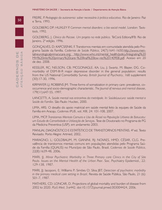 MINISTÉRIO DA SAÚDE / Secretaria de Atenção à Saúde / Departamento de Atenção Básica


                               FREIRE, P Pedagogia da autonomia: saber necessário à prática educativa. Rio de Janeiro: Paz
                                         .
      50                       e Terra, 1993.
                               GOLDBERG DP; HUXLEY P Common mental disorders: a bio-social model. London: Tavis-
                                                    .
                               tock, 1992.
                               GOLDBERG, J. Clínica da Psicose. Um projeto na rede pública. TeCorá Editora/IFB: Rio de
                               Janeiro, 2ª edição, 1996.
                               GONÇALVES, D; KAPCSISNKI, F. Transtornos mentais em comunidade atendida pelo Pro-
                               grama Saúde da Família. Cadernos de Saúde Pública, 24(7):1641-1650.http://www.men-
              ATENÇÃO BÁSICA
CADERNOS DE




                               talneurologicalprimarycare.org; http://www.who.int/mental_health/policy/Integrating%20
                               MH%20into%20primary%20care-%20final%20low-res%20140908.pdf. Acesso em 20
                               de dez. 2008.
                               KESSLER, RC; NELSON, CB; MCGONAGLE, KA; Liu, J; Swartz, M; Blazer, DG. Co-
                               morbidity of DSM-III-R major depressive disorder in the general population: results
                               from the US National Comorbidity Survey. British Journal of Psychiatry, 168 supplement
                               (30):17-30, 1996.
                               KIRMAYER LJ; ROBBINS JM. Three forms of somatization in primary care: prevalence, co-
                               occurrence and socio-demographic characteristic. The Journal of nervous and mental disease,
                               179(11):647-55, 1997.
                               LANCETTI, A. Saúde mental nas entranhas da metrópole. In: SaúdeLoucura: saúde mental e
                               Saúde da Família. São Paulo: Hucitec, 2000.
                               LIMA, ARS. O desafio do apoio matricial em saúde mental feito às equipes de Saúde da
                               Família em Aracaju. Cadernos IPUB, vol. XIII, 24: 101-108, 2007.
                               LIMA, MCP Transtornos Mentais Comuns e Uso de Álcool na População Urbana de Botucatu:
                                         .
                               um Estudo de Comorbidade e Utilização de Serviços. Tese de Doutorado no Programa de PG
                               da Medicina Preventiva (USP), em andamento 2003.
                               MANUAL DIAGNÓSTICO E ESTATÍSTICO DE TRANSTORNOS MENTAIS. 4ª ed. Texto
                               Revisado. Porto Alegre: Artmed, 2002.
                               MARAGNO, L; GOLDBAUM, M; GIANINI, RJ; NOVAES, HMD; CÉSAR, CLG. Pre-
                               valência de transtornos mentais comuns em populações atendidas pelo Programa Saú-
                               de da Família (QUALIS) no Município de São Paulo, Brasil. Cadernos de Saúde Pública,
                               22(8):1639-48, 2006.
                               MARI, JJ. Minor Psychiatric Morbidity in Three Primary care Clinics in the City of São
                               Paulo. Issues on the Mental Health of the Urban Poor. Soc. Psychiatry Epidemiol., 22:
                               129-138, 1987.
                               MARI, JJ; Iacoponi, E; Williams P; Simões O; Silva JBT. Detection of psychiatric morbidity
                               in the primary medical care setting in Brazil. Revista de Saúde Pública, São Paulo, 21 (6):
                               501-7, 1987.
                               MATHERS, CD; LONCAR, D. Projections of global mortality and burden of disease from
                               2002 to 2020. PLoS Med, 3:e442. doi:10.1372journal.pmed.003004424, 2006.
 