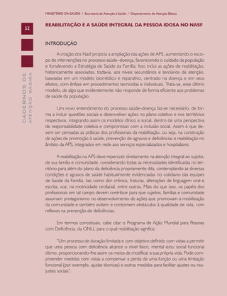 MINISTÉRIO DA SAÚDE / Secretaria de Atenção à Saúde / Departamento de Atenção Básica


                               REABILITAÇÃO E A SAÚDE INTEGRAL DA PESSOA IDOSA NO NASF
      52


                               INTRODUÇÃO

                                      A criação dos Nasf propicia a ampliação das ações de APS, aumentando o esco-
                               po de intervenções no processo saúde–doença, favorecendo o cuidado da população
                               e fortalecendo a Estratégia de Saúde da Família. Isso inclui as ações de reabilitação,
                               historicamente associadas, todavia, aos níveis secundários e terciários de atenção,
              ATENÇÃO BÁSICA
CADERNOS DE




                               baseadas em um modelo biomédico e reparativo, centrado na doença e em seus
                               efeitos, com ênfase em procedimentos tecnicistas e individuais. Trata-se, esse último
                               modelo, de algo que evidentemente não responde de forma eficiente aos problemas
                               de saúde da população.

                                     Um novo entendimento do processo saúde–doença faz-se necessário, de for-
                               ma a incluir questões sociais e desenvolver ações no plano coletivo e nos territórios
                               respectivos, integrando assim os modelos clínico e social, dentro de uma perspectiva
                               de responsabilidade coletiva e compromisso com a inclusão social. Assim é que de-
                               vem ser pensadas as práticas dos profissionais da reabilitação, ou seja, na construção
                               de ações de promoção à saúde, prevenção de agravos e deficiências e reabilitação no
                               âmbito da APS, integrados em rede aos serviços especializados e hospitalares.

                                      A reabilitação na APS deve repercutir diretamente na atenção integral ao sujeito,
                               de sua família e comunidade, considerando todas as necessidades identificadas no ter-
                               ritório para além do plano da deficiência propriamente dita, contemplando as diversas
                               condições e agravos de saúde habitualmente evidenciadas no cotidiano das equipes
                               de Saúde da Família, tais como dor crônica, fraturas, alterações de linguagem oral e
                               escrita, voz, na motricidade orofacial, entre outras. Mais do que isso, os papéis dos
                               profissionais em tal campo devem contribuir para que sujeitos, famílias e comunidade
                               assumam protagonismo no desenvolvimento de ações que promovam a mobilização
                               da comunidade e também evitem e contornem obstáculos à qualidade de vida, com
                               reflexos na prevenção de deficiências.

                                    Em termos conceituais, cabe citar o Programa de Ação Mundial para Pessoas
                               com Deficiência, da ONU, para o qual reabilitação significa:

                                      “Um processo de duração limitada e com objetivo definido com vistas a permitir
                               que uma pessoa com deficiência alcance o nível físico, mental e/ou social funcional
                               ótimo, proporcionando-lhe assim os meios de modificar a sua própria vida. Pode com-
                               preender medidas com vistas a compensar a perda de uma função ou uma limitação
                               funcional (por exemplo, ajudas técnicas) e outras medidas para facilitar ajustes ou rea-
                               justes sociais”.
 