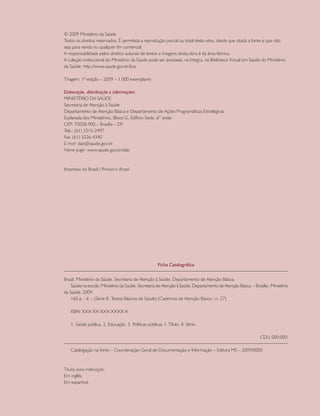 © 2009 Ministério da Saúde.
Todos os direitos reservados. É permitida a reprodução parcial ou total desta obra, desde que citada a fonte e que não
seja para venda ou qualquer fim comercial.
A responsabilidade pelos direitos autorais de textos e imagens desta obra é da área técnica.
A coleção institucional do Ministério da Saúde pode ser acessada, na íntegra, na Biblioteca Virtual em Saúde do Ministério
da Saúde: http://www.saude.gov.br/bvs

Tiragem: 1ª edição – 2009 – 1.000 exemplares

Elaboração, distribuição e informações:
MINISTÉRIO DA SAÚDE
Secretaria de Atenção à Saúde
Departamento de Atenção Básica e Departamento de Ações Programáticas Estratégicas
Esplanada dos Ministérios, Bloco G, Edifício-Sede, 6º andar
CEP: 70058-900 – Brasília – DF
Tels.: (61) 3315-2497
Fax: (61) 3226-4340
E-mail: dab@saude.gov.br
Home page: www.saude.gov.br/dab



Impresso no Brasil / Printed in Brazil




                                                       Ficha Catalográfica


Brasil. Ministério da Saúde. Secretaria de Atenção à Saúde. Departamento de Atenção Básica.
    Saúde na escola / Ministério da Saúde, Secretaria de Atenção à Saúde, Departamento de Atenção Básica. – Brasília : Ministério
da Saúde, 2009.
    160 p. : il. – (Série B. Textos Básicos de Saúde) (Cadernos de Atenção Básica ; n. 27)

   ISBN XXX-XX-XXX-XXXX-X

   1. Saúde pública. 2. Educação. 3. Políticas públicas. I. Título. II. Série.

                                                                                                                CDU 000:000

   Catalogação na fonte – Coordenação-Geral de Documentação e Informação – Editora MS – 2009/0000



Títulos para indexação:
Em inglês:
Em espanhol:
 