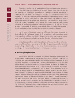 MINISTÉRIO DA SAÚDE / Secretaria de Atenção à Saúde / Departamento de Atenção Básica


                                     O papel dos profissionais de reabilitação do Nasf será fundamental, por exem-
      58
                               plo, na abordagem das deficiências físicas, auditivas, visuais, intelectuais ou múltiplas
                               que poderiam ser evitadas ou atenuadas com a adoção de medidas apropriadas e
                               oportunas, como ações em saneamento, no trânsito, em segurança, em saúde, em
                               educação. As principais causas de deficiência estão correlacionadas a eventos como
                               transtornos congênitos e perinatais, doenças transmissíveis e crônicas, transtornos
                               psiquiátricas, abusos de álcool e droga, desnutrição, traumas e lesões (violência, aci-
                               dentes no trânsito, no trabalho, na moradia). A elas somam-se as consequências das
                               mudanças do perfil epidemiológico e o aumento da esperança de vida no País, que
              ATENÇÃO BÁSICA
CADERNOS DE




                               ampliam a necessidade de ações de prevenção às doenças crônico-degenerativas e
                               de eventos incapacitantes, em especial no contingente populacional idoso.

                                      Intervir sobre os fatores que causam as deficiências é tarefa que ultrapassa, to-
                               davia, o âmbito do Nasf ou das equipes de SF, competindo a toda a sociedade, o que
                               inclui os poderes públicos, as entidades não governamentais e as privadas, as associa-
                               ções, os conselhos, as comunidades, as famílias, além dos próprios indivíduos.

                                     A inclusão da assistência aos familiares é essencial para um atendimento humani-
                               zado, completo e eficaz, o que compreende ações de apoio psicossocial, orientações
                               para a realização das atividades de vida diária, oferecimento de suporte especializado
                               em situação de internamento hospitalar ou domiciliar, entre outras.

                               • Reabilitação e prevenção

                                      Há dois focos principais a direcionar as ações em prevenção desenvolvidas no
                               SUS, envolvendo toda a rede de atenção. As realizadas para intervir nos eventos que
                               causam as deficiências e também aquelas realizadas para evitar a progressão de uma
                               deficiência já instalada. No primeiro foco, entre as principais ações de saúde para pre-
                               venção, estão: acompanhamento do pré-natal (incluindo os exames de laboratório),
                               especialmente das gestantes de risco, e do pós-natal (incluindo teste do pezinho,
                               triagem auditiva neonatal e triagem visual para os bebês); acompanhamento do cres-
                               cimento e desenvolvimento da criança (nutrição, desenvolvimento neuropsicomotor
                               e de linguagem); prevenção e tratamento da hanseníase; programas de vacinação
                               contra poliomielite, sarampo e rubéola; cuidados com relação a doenças sexualmente
                               transmissíveis e Aids; aconselhamento genético, com acesso a exames para desco-
                               brir doenças genéticas que causam deficiência (exame de cariótipo e outros erros
                               próprios do metabolismo em geral), tais como fenilcetonúria, hemoglobinopatias e
                               hipertireoidismo congênito; programas voltados aos diabéticos, hipertensos e cardía-
                               cos; programas com adolescentes (para prevenção de violências) e com idosos para
                               prevenção de eventos incapacitantes, como as quedas.
 