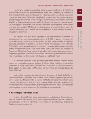 DIRETRIZES DO NASF – Núcleo de Apoio a Saúde da Família


       É importante ressaltar a necessidade de parcerias com os Centros de Referência
em Saúde do Trabalhador, que desenvolvem ações para a segurança e a saúde nos                          59
ambientes de trabalho, prevenindo acidentes e doenças profissionais, tanto nas cidades
quanto nas áreas rurais. Devem ser consideradas também as ações que envolvem ou-
tros setores governamentais, como educação, assistência social, saneamento, combate
à violência, drogas e alcoolismo, promoção de trânsito mais seguro e vida mais saudá-
vel, com a prática de esportes, arte e lazer, e atividades físicas regulares, promovendo
uma vida mais saudável. Medidas preventivas deverão envolver, também, ações de
natureza informativa e educacional, voltadas à população, aos profissionais de saúde e




                                                                                                               ATENÇÃO BÁSICA
                                                                                                 CADERNOS DE
aos gestores de serviços.

       No segundo foco, para evitar a progressão de uma deficiência já existente, as
pessoas devem ser acompanhadas pelas equipes de SF/APS e, quando necessário, ser
encaminhadas para os serviços de reabilitação do SUS. Nesse sentido, o Ministério
da Saúde, Secretarias de Estado da Saúde, Secretarias Municipais de Saúde e Distrito
Federal vêm implementando as redes de atenção e reabilitação às pessoas com defi-
ciência no Sistema Único de Saúde. Assim como a de Saúde Auditiva, de Assistência à
Pessoa com Deficiência Física, e ainda de atenção a ostomizados, a portadores de os-
teogênesis imperfeita, na assistência ventilatória não invasiva a portadores de doenças
neuromusculares, nas deficiências intelectuais e na reabilitação visual.

      As Unidades Básicas de Saúde que ainda apresentam barreiras ao pleno acesso
devem ser modificadas, passando a dispor de plantas físicas, mobiliário e adaptações
ambientais, e outras relacionadas à comunicação, adequadas às pessoas com defici-
ência, podem ser observadas no Manual de Estrutura Física das Unidades Básicas de
Saúde/MS–2008.

      Igualmente é necessário que os profissionais das equipes de Saúde da Família se-
jam sensibilizados e capacitados para acolher e cuidar de todas as pessoas que necessi-
tem de assistência. Nesse sentido, as equipes do Nasf, potencializando conhecimentos
novos e complementares às ações das equipes de Saúde da Família, serão especial-
mente importantes para as atividades de prevenção no território e para a acessibilidade
das pessoas para o desenvolvimento das ações básicas de reabilitação.

• Reabilitação e atividade clínica

      As ações de assistência à saúde, destinadas aos portadores de deficiências, de-
vem ser inseridas num sistema amplo que abrangerá a implementação de programas
de reabilitação, envolvendo a família e a comunidade, em que a Estratégia de Saúde da
Família tem papel fundamental.
 