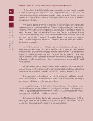 MINISTÉRIO DA SAÚDE / Secretaria de Atenção à Saúde / Departamento de Atenção Básica


                                      O diagnóstico da deficiência incluirá suas causas, bem como o grau de extensão
      60
                               da lesão. A mensuração da incapacidade e do comprometimento físico-funcional, real
                               e potencial, bem como a avaliação da situação e dinâmica familiar, deverá envolver,
                               também, as condições emocionais e as situações socioeconômicas, culturais e educa-
                               cionais desses indivíduos.

                                     Um grande desafio preliminar é organizar e planejar ações intersetoriais, tão
                               importantes para o processo reabilitativo. É preciso conjugar educação, saneamento,
                               transporte, entre outros, numa direção única de produção de estratégias eficazes na
              ATENÇÃO BÁSICA
CADERNOS DE




                               prevenção, promoção e na intervenção frente aos problemas da sociedade. A insti-
                               tuição de redes de atenção, nesse sentido, torna-se instrumento relevante no que diz
                               respeito à concretização do conceito de reabilitação exercitado atualmente e que se
                               refere a um processo global e dinâmico. O campo da clínica tem como base a realiza-
                               ção de tais pressupostos.

                                      As atividades clínicas em reabilitação são importantes ferramentas para a am-
                               pliação das possibilidades de um processo adequado de recuperação, contemplando
                               necessariamente o caráter biopsicossocial inerente ao ser humano. Os atendimentos
                               clínicos em reabilitação resultam da interlocução de diversos saberes, com a parti-
                               cipação da família e dos cuidadores durante os atendimentos, sempre que possível,
                               de forma a torná-los agentes ativos nos processos do tratamento e de inclusão social
                               dessas pessoas.

                                     O atendimento clínico estrutura-se em ações específicas e complementares,
                               bem como deve envolver também outros atores, dentro da lógica de que a deficiência
                               não é uma questão exclusiva da saúde, mas também de outras políticas públicas.

                                     É fundamental a interlocução entre as redes de serviços de reabilitação especiali-
                               zados e hospitalares do SUS com as equipes de SF e com os Nasf, dentro do enfoque
                               das ações de reabilitação previstas para tais núcleos.

                                      A atuação das equipes de Saúde da Família apoiadas pelo Nasf terá papel funda-
                               mental na disseminação das práticas e das estratégias de reabilitação. Nesse contexto,
                               destaca-se o papel dos agentes comunitários de saúde (ACS), com seu caráter vincula-
                               tivo e potencial multiplicador de práticas e saberes.

                                    Em resumo, no âmbito da interação e do apoio dos Nasf às equipes de SF, al-
                               gumas ações merecem destaque enquanto prioridades para o atendimento clínico às
                               pessoas com deficiência na APS, como se vê no quadro abaixo.
 