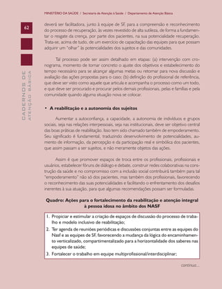 MINISTÉRIO DA SAÚDE / Secretaria de Atenção à Saúde / Departamento de Atenção Básica


                               deverá ser facilitadora, junto à equipe de SF, para a compreensão e reconhecimento
      62
                               do processo de recuperação, às vezes revestido de alta sutileza, de forma a fundamen-
                               tar o resgate da crença, por parte dos pacientes, na sua potencialidade recuperação.
                               Trata-se, acima de tudo, de um exercício de capacitação das equipes para que possam
                               adquirir um “olhar” às potencialidades dos sujeitos e das comunidades.

                                      Tal processo pode ser assim detalhado em etapas: (a) intervenção com cro-
                               nograma, momento de tornar concreto o ajuste dos objetivos e estabelecimento do
                               tempo necessário para se alcançar algumas metas ou retornar para nova discussão e
              ATENÇÃO BÁSICA
CADERNOS DE




                               avaliação das ações propostas para o caso; (b) definição do profissional de referência,
                               que deve ser visto como aquele que articula e acompanha o processo como um todo,
                               e que deve ser procurado e procurar pelos demais profissionais, pelas e famílias e pela
                               comunidade quando alguma situação nova se colocar.

                               • A reabilitação e a autonomia dos sujeitos

                                      Aumentar a autoconfiança, a capacidade, a autonomia de indivíduos e grupos
                               sociais, seja nas relações interpessoais, seja nas institucionais, deve ser objetivo central
                               das boas práticas de reabilitação. Isso tem sido chamado também de empoderamento.
                               Seu significado é fundamental, traduzindo desenvolvimento de potencialidades, au-
                               mento de informação, da percepção e da participação real e simbólica dos pacientes,
                               que assim passam a ser sujeitos, e não meramente objetos das ações.

                                     Assim é que promover espaços de troca entre os profissionais, profissionais e
                               usuários, estabelecer fóruns de diálogo e debate, construir redes colaborativas na cons-
                               trução da saúde e no compromisso com a inclusão social contribuirá também para tal
                               “empoderamento” não só dos pacientes, mas também dos profissionais, favorecendo
                               o reconhecimento das suas potencialidades e facilitando o enfrentamento dos desafios
                               inerentes à sua atuação, para que algumas recomendações possam ser formuladas.

                                Quadro: Ações para o fortalecimento da reabilitação e atenção integral
                                                à pessoa idosa no âmbito dos NASF

                                1. Propiciar e estimular a criação de espaços de discussão do processo de traba-
                                    lho	e	modelo	inclusivo	de	reabilitação;
                                2. Ter agenda de reuniões periódicas e discussões conjuntas entre as equipes do
                                    Nasf e as equipes de SF, favorecendo a mudança da lógica do encaminhamen-
                                    to verticalizado, compartimentalizado para a horizontalidade dos saberes nas
                                    equipes	de	saúde;
                                3.	 Fortalecer	o	trabalho	em	equipe	multiprofissional/interdisciplinar;

                                                                                                                      continua...
 