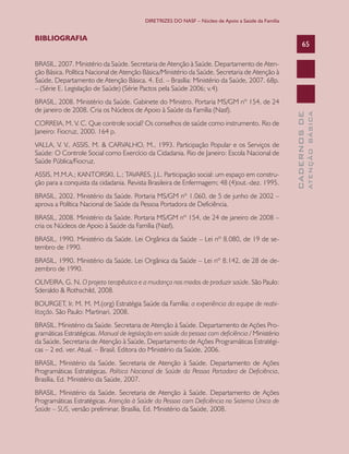 DIRETRIZES DO NASF – Núcleo de Apoio a Saúde da Família


BIBLIOGRAFIA
                                                                                                         65

BRASIL, 2007. Ministério da Saúde. Secretaria de Atenção à Saúde. Departamento de Aten-
ção Básica. Política Nacional de Atenção Básica/Ministério da Saúde, Secretaria de Atenção à
Saúde, Departamento de Atenção Básica. 4. Ed. – Brasília: Ministério da Saúde, 2007. 68p.
– (Série E. Legislação de Saúde) (Série Pactos pela Saúde 2006; v.4).
BRASIL, 2008. Ministério da Saúde. Gabinete do Ministro. Portaria MS/GM nº 154, de 24
de janeiro de 2008. Cria os Núcleos de Apoio à Saúde da Família (Nasf).




                                                                                                                 ATENÇÃO BÁSICA
                                                                                                   CADERNOS DE
CORREIA, M. V. C. Que controle social? Os conselhos de saúde como instrumento. Rio de
Janeiro: Fiocruz, 2000. 164 p.
VALLA, V. V., ASSIS, M. & CARVALHO, M., 1993. Participação Popular e os Serviços de
Saúde: O Controle Social como Exercício da Cidadania. Rio de Janeiro: Escola Nacional de
Saúde Pública/Fiocruz.
ASSIS, M.M.A.; KANTORSKI, L.; TAVARES, J.L. Participação social: um espaço em constru-
ção para a conquista da cidadania. Revista Brasileira de Enfermagem; 48 (4)out.-dez. 1995.
BRASIL, 2002. Ministério da Saúde. Portaria MS/GM nº 1.060, de 5 de junho de 2002 –
aprova a Política Nacional de Saúde da Pessoa Portadora de Deficiência.
BRASIL, 2008. Ministério da Saúde. Portaria MS/GM nº 154, de 24 de janeiro de 2008 –
cria os Núcleos de Apoio à Saúde da Família (Nasf).
BRASIL, 1990. Ministério da Saúde. Lei Orgânica da Saúde – Lei nº 8.080, de 19 de se-
tembro de 1990.
BRASIL, 1990. Ministério da Saúde. Lei Orgânica da Saúde – Lei nº 8.142, de 28 de de-
zembro de 1990.
OLIVEIRA, G. N. O projeto terapêutico e a mudança nos modos de produzir saúde. São Paulo:
Sderaldo & Rothschild, 2008.
BOURGET, Ir. M. M. M.(org) Estratégia Saúde da Família: a experiência da equipe de reabi-
litação. São Paulo: Martinari, 2008.
BRASIL, Ministério da Saúde. Secretaria de Atenção à Saúde. Departamento de Ações Pro-
gramáticas Estratégicas. Manual de legislação em saúde da pessoa com deficiência / Ministério
da Saúde, Secretaria de Atenção à Saúde, Departamento de Ações Programáticas Estratégi-
cas – 2 ed. ver. Atual. – Brasil. Editora do Ministério da Saúde, 2006.
BRASIL, Ministério da Saúde. Secretaria de Atenção à Saúde. Departamento de Ações
Programáticas Estratégicas. Política Nacional de Saúde da Pessoa Portadora de Deficiência,
Brasília, Ed. Ministério da Saúde, 2007.
BRASIL, Ministério da Saúde. Secretaria de Atenção à Saúde. Departamento de Ações
Programáticas Estratégicas. Atenção à Saúde da Pessoa com Deficiência no Sistema Único de
Saúde – SUS, versão preliminar, Brasília, Ed. Ministério da Saúde, 2008.
 