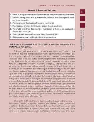 DIRETRIZES DO NASF – Núcleo de Apoio a Saúde da Família


                         Quadro 1: Diretrizes da PNAN
                                                                                                       67
1.	 Estímulo	às	ações	intersetoriais	com	vistas	ao	acesso	universal	aos	alimentos;
2. Garantia da segurança e da qualidade dos alimentos e da prestação de servi-
    ços	nesse	contexto;
3.	 Monitoramento	da	situação	alimentar	e	nutricional;
4.	 Promoção	de	práticas	alimentares	e	estilos	de	vida	saudáveis;
5. Prevenção e controle dos distúrbios nutricionais e de doenças associadas à




                                                                                                               ATENÇÃO BÁSICA
                                                                                                 CADERNOS DE
    alimentação	e	nutrição;
6.	 Promoção	do	desenvolvimento	de	linhas	de	investigação;
7. Desenvolvimento e capacitação de recursos humanos.


SEGURANÇA ALIMENTAR E NUTRICIONAL E DIREITO HUMANO À ALI-
MENTAÇÃO ADEQUADA

       A Segurança Alimentar e Nutricional, nos termos dispostos na PNAN, consiste
na realização do direito de todos ao acesso regular e permanente a alimentos de qua-
lidade, em quantidade suficiente, sem comprometer o acesso a outras necessidades
essenciais, tendo como base práticas alimentares promotoras de saúde que respeitem
a diversidade cultural e que sejam ambiental, cultural, econômica e socialmente sus-
tentáveis. A segurança alimentar e nutricional abrange: (a) ampliação das condições
de acesso aos alimentos por meio da produção, em especial da agricultura tradicional
e familiar, do processamento, da industrialização, da comercialização, incluindo-se os
acordos internacionais, do abastecimento e da distribuição dos alimentos, incluindo a
água, bem como da geração de emprego e da redistribuição de renda; (b) conservação
da biodiversidade e utilização sustentável dos recursos; (c) a promoção da saúde, da
nutrição e da alimentação da população, incluindo-se grupos populacionais específicos
e populações em situação de vulnerabilidade social; (d) a garantia da qualidade biológi-
ca, sanitária, nutricional e tecnológica dos alimentos, bem como seu aproveitamento,
estimulando práticas alimentares e estilos de vida saudáveis que respeitem a diversida-
de étnica e racial e cultural da população; (e) a produção de conhecimento e o acesso
à informação; além de (f) a implementação de políticas e estratégias sustentáveis e
participativas de produção, comercialização e consumo de alimentos, respeitando-se
as múltiplas características culturais do País.

      O conceito de Direito Humano à Alimentação Adequada está fortemente re-
lacionado ao conceito de Segurança Alimentar e Nutricional. O direito à alimentação
é parte dos direitos fundamentais da humanidade, que foram definidos por um pacto
mundial, do qual o Brasil é signatário. Esses direitos referem-se a um conjunto de
condições necessárias e essenciais para que todos os seres humanos, de forma iguali-
 