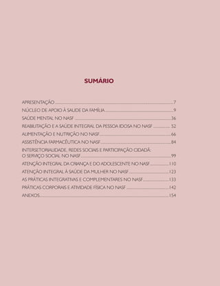 SUMÁRIO


APRESENTAÇÃO .....................................................................................................7
NÚCLEO DE APOIO À SAUDE DA FAMÍLIA ..........................................................9
SAÚDE MENTAL NO NASF ..................................................................................36
REABILITAÇÃO E A SAÚDE INTEGRAL DA PESSOA IDOSA NO NASF .............. 52
ALIMENTAÇÃO E NUTRIÇÃO NO NASF.............................................................66
ASSISTÊNCIA FARMACÊUTICA NO NASF ............................................................84
INTERSETORIALIDADE, REDES SOCIAIS E PARTICIPAÇÃO CIDADÃ:
O SERVIÇO SOCIAL NO NASF.............................................................................99
ATENÇÃO INTEGRAL DA CRIANÇA E DO ADOLESCENTE NO NASF................110
ATENÇÃO INTEGRAL À SAÚDE DA MULHER NO NASF ..................................123
AS PRÁTICAS INTEGRATIVAS E COMPLEMENTARES NO NASF......................133
PRÁTICAS CORPORAIS E ATIVIDADE FÍSICA NO NASF ....................................142
ANEXOS..............................................................................................................154
 