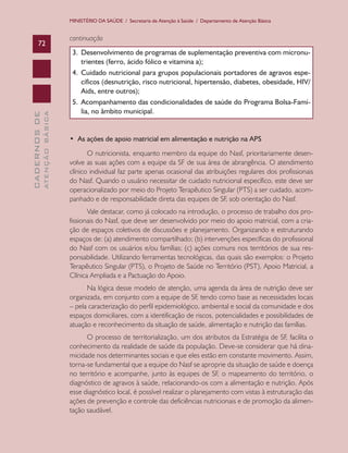 MINISTÉRIO DA SAÚDE / Secretaria de Atenção à Saúde / Departamento de Atenção Básica


                               continuação
      72
                                3. Desenvolvimento de programas de suplementação preventiva com micronu-
                                   trientes	(ferro,	ácido	fólico	e	vitamina	a);	
                                4. Cuidado nutricional para grupos populacionais portadores de agravos espe-
                                   cíficos (desnutrição, risco nutricional, hipertensão, diabetes, obesidade, HIV/
                                   Aids,	entre	outros);
                                5. Acompanhamento das condicionalidades de saúde do Programa Bolsa-Famí-
                                   lia, no âmbito municipal.
              ATENÇÃO BÁSICA
CADERNOS DE




                               •		As	ações	de	apoio	matricial	em	alimentação	e	nutrição	na	APS	
                                      O nutricionista, enquanto membro da equipe do Nasf, prioritariamente desen-
                               volve as suas ações com a equipe da SF de sua área de abrangência. O atendimento
                               clínico individual faz parte apenas ocasional das atribuições regulares dos profissionais
                               do Nasf. Quando o usuário necessitar de cuidado nutricional específico, este deve ser
                               operacionalizado por meio do Projeto Terapêutico Singular (PTS) a ser cuidado, acom-
                               panhado e de responsabilidade direta das equipes de SF, sob orientação do Nasf.
                                      Vale destacar, como já colocado na introdução, o processo de trabalho dos pro-
                               fissionais do Nasf, que deve ser desenvolvido por meio do apoio matricial, com a cria-
                               ção de espaços coletivos de discussões e planejamento. Organizando e estruturando
                               espaços de: (a) atendimento compartilhado; (b) intervenções específicas do profissional
                               do Nasf com os usuários e/ou famílias; (c) ações comuns nos territórios de sua res-
                               ponsabilidade. Utilizando ferramentas tecnológicas, das quais são exemplos: o Projeto
                               Terapêutico Singular (PTS), o Projeto de Saúde no Território (PST), Apoio Matricial, a
                               Clínica Ampliada e a Pactuação do Apoio.
                                     Na lógica desse modelo de atenção, uma agenda da área de nutrição deve ser
                               organizada, em conjunto com a equipe de SF, tendo como base as necessidades locais
                               – pela caracterização do perfil epidemiológico, ambiental e social da comunidade e dos
                               espaços domiciliares, com a identificação de riscos, potencialidades e possibilidades de
                               atuação e reconhecimento da situação de saúde, alimentação e nutrição das famílias.
                                     O processo de territorialização, um dos atributos da Estratégia de SF, facilita o
                               conhecimento da realidade de saúde da população. Deve-se considerar que há dina-
                               micidade nos determinantes sociais e que eles estão em constante movimento. Assim,
                               torna-se fundamental que a equipe do Nasf se aproprie da situação de saúde e doença
                               no território e acompanhe, junto às equipes de SF, o mapeamento do território, o
                               diagnóstico de agravos à saúde, relacionando-os com a alimentação e nutrição. Após
                               esse diagnóstico local, é possível realizar o planejamento com vistas à estruturação das
                               ações de prevenção e controle das deficiências nutricionais e de promoção da alimen-
                               tação saudável.
 