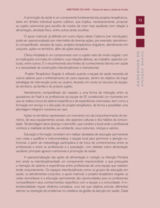 DIRETRIZES DO NASF – Núcleo de Apoio a Saúde da Família


      A promoção da saúde é um componente fundamental dos projetos terapêuticos,
tanto em âmbito individual quanto coletivo, que implica, necessariamente, propiciar                     73
ao sujeito autonomia para escolha de modos de viver mais saudáveis com relação à
alimentação, atividade física, entre outras tantas escolhas.
      O apoio matricial, já definido em outro tópico deste Caderno (ver introdução),
pode ser operacionalizado por intermédio de diversas ações, por exemplo: atendimen-
to compartilhado, estudos de casos, projetos terapêuticos singulares, atendimento em
conjunto, ações no território, além de ações educativas.




                                                                                                                ATENÇÃO BÁSICA
                                                                                                  CADERNOS DE
       Clínica Ampliada é um compromisso com o sujeito visto de modo singular, com
as implicações concretas do cotidiano, suas relações afetivas, seu trabalho, aspectos cul-
turais, entre outros. É o reconhecendo dos limites do conhecimento técnico em saúde
e a necessidade de construções interdisciplinares e intersetoriais.
       Projeto Terapêutico Singular é utilizado quando a equipe de saúde necessita de
outros saberes para o enfrentamento de casos especiais, dentro do objetivo de traçar
estratégias de intervenção junto ao usuário, levando em conta os recursos da equipe,
do território, da família e do próprio sujeito.
      Atendimento compartilhado diz respeito a uma forma de interação entre os
apoiadores do Nasf e os profissionais da equipe de SF, constituindo um momento em
que se realiza a troca de saberes específicos e de experiências vivenciadas, bem como a
formação em serviço e a discussão do projeto terapêutico, de forma a possibilitar uma
abordagem integral e resolutiva ao caso.
       Ações no território representam um momento rico de (re)conhecimento do ter-
ritório, de seus equipamentos sociais, dos aspectos culturais e dos hábitos da comuni-
dade. Tal abordagem deve alcançar o domicílio, que constitui o local onde o profissional
conhece a realidade da família, seu ambiente, seus costumes, crenças e valores.
       Educação e formação consistem em realizar atividades de educação permanente
com vistas a qualificar e instrumentalizar a equipe local para aprimorar a atenção nu-
tricional, a partir de metodologia participativa e de troca de conhecimentos entre os
profissionais e entre os profissionais e a população, com debates sobre alimentação
saudável, principais agravos nutricionais e promoção da saúde.
        A operacionalização das ações de alimentação e nutrição na Atenção Primária
tem ainda na interdisciplinaridade um componente imprescindível, o que pressupõe
a interação de saberes e experiências entre profissionais de uma equipe que realizam
tarefa conjuntamente. Os espaços interdisciplinares como os grupos de educação em
saúde, os atendimentos conjuntos, o apoio matricial, o projeto terapêutico singular, as
visitas domiciliares e a educação permanente são oportunidades para os profissionais
compartilharem seus conhecimentos específicos com a equipe e a comunidade. A in-
tersetorialidade requer dinâmica complexa, uma vez que objetiva articular diferentes
setores na resolução de problemas no cotidiano da gestão da atenção em saúde. Dada
 