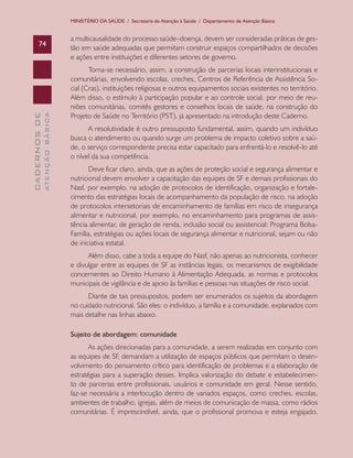 MINISTÉRIO DA SAÚDE / Secretaria de Atenção à Saúde / Departamento de Atenção Básica


                               a multicausalidade do processo saúde–doença, devem ser consideradas práticas de ges-
      74
                               tão em saúde adequadas que permitam construir espaços compartilhados de decisões
                               e ações entre instituições e diferentes setores de governo.
                                      Torna-se necessário, assim, a construção de parcerias locais interinstitucionais e
                               comunitárias, envolvendo escolas, creches, Centros de Referência de Assistência So-
                               cial (Cras), instituições religiosas e outros equipamentos sociais existentes no território.
                               Além disso, o estímulo à participação popular e ao controle social, por meio de reu-
                               niões comunitárias, comitês gestores e conselhos locais de saúde, na construção do
                               Projeto de Saúde no Território (PST), já apresentado na introdução deste Caderno.
              ATENÇÃO BÁSICA
CADERNOS DE




                                     A resolutividade é outro pressuposto fundamental, assim, quando um indivíduo
                               busca o atendimento ou quando surge um problema de impacto coletivo sobre a saú-
                               de, o serviço correspondente precisa estar capacitado para enfrentá-lo e resolvê-lo até
                               o nível da sua competência.
                                      Deve ficar claro, ainda, que as ações de proteção social e segurança alimentar e
                               nutricional devem envolver a capacitação das equipes de SF e demais profissionais do
                               Nasf, por exemplo, na adoção de protocolos de identificação, organização e fortale-
                               cimento das estratégias locais de acompanhamento da população de risco, na adoção
                               de protocolos intersetoriais de encaminhamento de famílias em risco de insegurança
                               alimentar e nutricional, por exemplo, no encaminhamento para programas de assis-
                               tência alimentar, de geração de renda, inclusão social ou assistencial: Programa Bolsa-
                               Família, estratégias ou ações locais de segurança alimentar e nutricional, sejam ou não
                               de iniciativa estatal.
                                     Além disso, cabe a toda a equipe do Nasf, não apenas ao nutricionista, conhecer
                               e divulgar entre as equipes de SF as instâncias legais, os mecanismos de exigibilidade
                               concernentes ao Direito Humano à Alimentação Adequada, as normas e protocolos
                               municipais de vigilância e de apoio às famílias e pessoas nas situações de risco social.
                                     Diante de tais pressupostos, podem ser enumerados os sujeitos da abordagem
                               no cuidado nutricional. São eles: o indivíduo, a família e a comunidade, explanados com
                               mais detalhe nas linhas abaixo.

                               Sujeito de abordagem: comunidade
                                      As ações direcionadas para a comunidade, a serem realizadas em conjunto com
                               as equipes de SF, demandam a utilização de espaços públicos que permitam o desen-
                               volvimento do pensamento crítico para identificação de problemas e a elaboração de
                               estratégias para a superação desses. Implica valorização do debate e estabelecimen-
                               to de parcerias entre profissionais, usuários e comunidade em geral. Nesse sentido,
                               faz-se necessária a interlocução dentro de variados espaços, como creches, escolas,
                               ambientes de trabalho, igrejas, além de meios de comunicação de massa, como rádios
                               comunitárias. É imprescindível, ainda, que o profissional promova e esteja engajado,
 