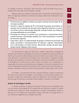 DIRETRIZES DO NASF – Núcleo de Apoio a Saúde da Família


em debates, encontros, seminários, sejam eles locais, sejam de âmbito maior, para o
fortalecimento das ações de alimentação e nutrição.                                                   75

      Algumas ações que se fazem importantes para a promoção da alimentação sau-
dável e a segurança alimentar e nutricional no espaço coletivo são mostradas no qua-
dro abaixo.

•	 Envolvimento	da	vigilância	sanitária	nas	ações	e	eventos	de	promoção	da	ali-
   mentação	saudável;	
•	 Incentivo	e	apoio	às	equipes	de	SF	na	formação	de	grupos	comunitários	ou	




                                                                                                              ATENÇÃO BÁSICA
                                                                                                CADERNOS DE
   inserção nos já existentes de discussão sobre segurança alimentar e nutricio-
   nal,	direito	humano	à	alimentação	adequada,	nutrição	e	saúde,	com	ênfase	na	
   corresponsabilização	da	comunidade;	
•	 Promoção	 de	 eventos	 em	 parceria	 com	 produtores	 e	 comerciantes	 locais,	
   visando fomentar a alimentação saudável, por meio da produção e consumo
   de	alimentos	regionais;
•	 Supervisão	e	apoio	na	implementação	de	grupos	e	eventos	de	promoção	da	
   saúde, prevenção e acompanhamento de doenças e agravos relacionados
   com a alimentação e nutrição (anemia, desnutrição, excesso de peso hiper-
   tensão arterial, diabetes, entre outras).

       O nutricionista da equipe do Nasf deve, também, desenvolver estratégias de
educação permanente e organização do processo de trabalho da equipe de Saúde da
Família, para que esta realize detecção precoce de fatores que possam afetar a segu-
rança alimentar e nutricional da comunidade, assim como apoiar a realização de ações
educativas de prevenção e controle dos distúrbios nutricionais prevalentes na sua área
de abrangência. Da mesma forma, pode e deve se envolver com a proposição e a
organização de eventos comunitários para a divulgação e o fomento de ações de con-
trole e prevenção dos distúrbios nutricionais como carências por micronutrientes, so-
brepeso, obesidade, doenças crônicas não transmissíveis e desnutrição, entre outros.

       Em síntese, o envolvimento de toda a equipe Nasf para o apoio às equipes de
SF, tendo como sujeito de abordagem a comunidade, é extremamente valioso e im-
portante à medida que potencializa as ações de diagnóstico, de promoção da saúde,
de prevenção de doenças e das ações de alimentação e nutrição à comunidade.

Sujeito de abordagem: família
        A inclusão da família na agenda da Atenção Primária pode ser ressaltada como
um dos avanços da Estratégia de SF e atualmente dos Nasf para modificar o modelo
biomédico de cuidado em saúde, ultrapassando o cuidado individualizado, focado na
doença, por um cuidado que contextualiza a saúde, produzida num espaço físico, so-
cial, relacional, resgatando suas múltiplas dimensões.
 
