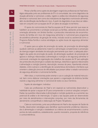 MINISTÉRIO DA SAÚDE / Secretaria de Atenção à Saúde / Departamento de Atenção Básica


                                      Pensar a família como sujeito de abordagem exigirá dos profissionais do Nasf estra-
      76
                               tégias adequadas junto aos profissionais da SF e à comunidade, tais como diagnóstico da
                               situação alimentar e nutricional, a coleta, registro e análise dos indicadores de segurança
                               alimentar e nutricional, bem como dos indicadores de diagnóstico nutricional e alimentar,
                               além da identificação das famílias em risco. A partir do diagnóstico é que deve ser elabo-
                               rado em conjunto com as equipes de SF um plano de atuação no território.
                                      O apoio do nutricionista do Nasf às equipes da SF deve permitir que essas se
                               habilitem ao provimento e proteção social para as famílias, adotando protocolos de
                               orientação alimentar, em âmbito familiar, e protocolos intersetoriais de encaminha-
              ATENÇÃO BÁSICA
CADERNOS DE




                               mento de famílias em risco de insegurança alimentar e nutricional para programas
                               de assistência alimentar, de geração de renda, inclusão social ou assistencial como o
                               Programa Bolsa-Família e outras estratégias ou ações locais de segurança alimentar
                               e nutricional.
                                      O apoio para as ações de promoção da saúde, de promoção da alimentação
                               saudável, estímulo ao aleitamento materno e alimentação complementar e prevenção
                               de doenças exigem atividades de educação permanente que visem: a adequada abor-
                               dagem das ações de promoção da saúde, de alimentação saudável, de prevenção de
                               agravos e doenças relacionadas à alimentação e nutrição e de segurança alimentar e
                               nutricional; orientação da organização dos trabalhos das equipes de SF para aplicação
                               dos protocolos de prevenção e cuidado das doenças, distúrbios e agravos relacionados
                               à alimentação e nutrição (anemia, desnutrição, excesso de peso, hipertensão arterial,
                               diabetes, entre outras) e a identificação de características domiciliares e familiares que
                               orientem a detecção precoce de dificuldades que possam afetar o estado nutricional e
                               de segurança alimentar e nutricional da família.
                                     Além disso, o nutricionista pode orientar o uso e a adoção de material instrucio-
                               nal, bem como elaborar orientações que apoiem a organização da dinâmica familiar
                               visando a segurança alimentar e nutricional de todos os seus membros.
                                      Sujeito de abordagem: indivíduo
                                      Cabe aos profissionais do Nasf e em especial ao nutricionista desenvolver a
                               habilidade de apoiar a equipe de SF para compreender e construir soluções comparti-
                               lhadas nas questões relacionadas à alimentação e nutrição ajudando-as a aumentar seu
                               potencial de análise e de intervenção. O apoio a tais equipes pode ser desenvolvido
                               por meio de atendimentos e intervenções conjuntas, por meio das ferramentas de
                               atendimento compartilhado e elaboração de Projeto Terapêutico.
                                     Cabe ao nutricionista, junto aos profissionais do Nasf e das equipes de Saúde da
                               Família, desenvolver estratégias para identificar oportunamente problemas relaciona-
                               dos à alimentação e nutrição e estabelecer os critérios de encaminhamento a outros
                               pontos da rede assistência, estabelecendo, quando necessário, proposta de referência
                               e contrarreferência.
 