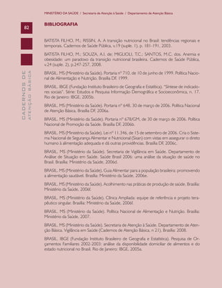 MINISTÉRIO DA SAÚDE / Secretaria de Atenção à Saúde / Departamento de Atenção Básica


                               BIBLIOGRAFIA
      82

                               BATISTA FILHO, M.; RISSIN, A. A transição nutricional no Brasil: tendências regionais e
                               temporais. Cadernos de Saúde Pública, v.19 (suple. 1), p. 181-191, 2003.
                               BATISTA FILHO, M.; SOUZA, A.I. de; MIGLIOLI, T.C.; SANTOS, M.C. dos. Anemia e
                               obesidade: um paradoxo da transição nutricional brasileira. Cadernos de Saúde Pública,
                               v.24 (suple. 2), p.247-257, 2008.
                               BRASIL. MS (Ministério da Saúde). Portaria nº 710, de 10 de junho de 1999. Política Nacio-
              ATENÇÃO BÁSICA
CADERNOS DE




                               nal de Alimentação e Nutrição. Brasília DF, 1999.
                               BRASIL. IBGE (Fundação Instituto Brasileiro de Geografia e Estatítica). “Síntese de indicado-
                               res sociais”. Série: Estudos e Pesquisa Informação Demográfica e Socioeconômica, n. 17.
                               Rio de Janeiro: IBGE, 2005b.
                               BRASIL. MS (Ministério da Saúde). Portaria nº 648, 30 de março de 2006. Política Nacional
                               de Atenção Básica. Brasília DF, 2006a.
                               BRASIL. MS (Ministério da Saúde). Portaria nº 678/GM, de 30 de março de 2006. Política
                               Nacional de Promoção da Saúde. Brasília DF, 2006b.
                               BRASIL. MS (Ministério da Saúde). Lei nº 11.346, de 15 de setembro de 2006. Cria o Siste-
                               ma Nacional de Segurança Alimentar e Nutricional (Sisan) com vistas em assegurar o direto
                               humano à alimentação adequada e dá outras providências. Brasília DF, 2006c.
                               BRASIL. MS (Ministério da Saúde). Secretaria de Vigilância em Saúde. Departamento de
                               Análise de Situação em Saúde. Saúde Brasil 2006: uma análise da situação de saúde no
                               Brasil. Brasília: Ministério da Saúde, 2006d.
                               BRASIL. MS (Ministério da Saúde). Guia Alimentar para a população brasileira: promovendo
                               a alimentação saudável. Brasília: Ministério da Saúde, 2006e.
                               BRASIL. MS (Ministério da Saúde). Acolhimento nas práticas de produção de saúde. Brasília:
                               Ministério da Saúde, 2006f.
                               BRASIL. MS (Ministério da Saúde). Clínica Ampliada: equipe de referência e projeto tera-
                               pêutico singular. Brasília: Ministério da Saúde, 2006f.
                               BRASIL. MS (Ministério da Saúde). Política Nacional de Alimentação e Nutrição. Brasília:
                               Ministério da Saúde, 2007.
                               BRASIL. MS (Ministério da Saúde). Secretaria de Atenção à Saúde. Departamento de Aten-
                               ção Básica. Vigilância em Saúde (Cadernos de Atenção Básica, n 21), Brasília: 2008.
                               BRASIL. IBGE (Fundação Instituto Brasileiro de Geografia e Estatística). Pesquisa de Or-
                               çamentos Familiares 2002-2003: análise da disponibilidade domiciliar de alimentos e do
                               estado nutricional no Brasil. Rio de Janeiro: IBGE, 2005a.
 