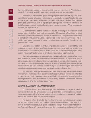 MINISTÉRIO DA SAÚDE / Secretaria de Atenção à Saúde / Departamento de Atenção Básica


                               tos necessários para acessar os medicamentos, recursos e serviços de AF especializa-
      88
                               da no SUS e realizar a vigilância do uso dos medicamentos nos territórios.
                                      Para tanto, é fundamental que a educação permanente em AF seja uma práti-
                               ca institucionalizada, articulada e integrada às necessidades e especificidades de cada
                               equipe, e que promova a transformação das práticas de forma contínua. Essa iniciativa
                               pressupõe aproximação com as equipes para definição de prioridades e temas a ser
                               trabalhados para instituir a utilização racional de medicamentos e a AF no processo de
                               trabalho das equipes de SF.
              ATENÇÃO BÁSICA
CADERNOS DE




                                    O conhecimento sobre práticas de saúde e utilização de medicamentos
                               possui valor simbólico para cada comunidade. Os valores referentes a práticas
                               saudáveis podem ser diferentes do que é considerado comportamento saudável
                               e o medicamento, algumas vezes, é percebido como panaceia universal – “o re-
                               médio para todos os males” – o que contribui para manutenção de práticas que
                               prejudicam a saúde.
                                      Os profissionais podem contribuir em processos educativos para modificar essa
                               realidade, por meio de intervenções coletivas, com grupos de usuários, famílias e na
                               comunidade, e utilizar essas práticas de educação em saúde como espaço para abor-
                               dagem interdisciplinar, tornando as atividades mais criativas e participativas
                                     Alguns temas podem ser destacados como exemplos para essas ações, entre
                               eles a utilização correta das diferentes formas farmacêuticas; as justificativas para a
                               administração de um medicamento em um período de tempo determinado; o escla-
                               recimento sobre possíveis reações adversas; as interações medicamentosas e demais
                               especificidades de cada fármaco e cada situação; a automedicação; bem como as
                               questões relacionadas ao acesso e ao uso abusivo dos medicamentos.
                                      No entanto, a educação em saúde para o uso correto dos medicamentos deve
                               representar a real necessidade da comunidade dos usuários e precisa ser entendida
                               como processo, e não apenas como uma atividade ou intervenção pontual, com ho-
                               rário agendado ou tema estabelecido, e sim que faça parte do cotidiano de trabalho
                               das equipes de SF e dos profissionais do Nasf.

                               GESTÃO DA ASSISTÊNCIA FARMACÊUTICA
                                      O farmacêutico do Nasf deve interagir com o nível central de gestão da AF e
                               com a coordenação das Unidades de Saúde, propondo a normatização dos procedi-
                               mentos relacionados à AF, a fim de obter melhores resultados no acesso, na raciona-
                               lização dos recursos e no uso dos medicamentos.
                                     No que se refere à seleção dos medicamentos, os municípios devem dispor
                               de um elenco padronizado, elaborado conforme as necessidades locais, a partir do
                               elenco de referência estadual, o qual é baseado na Relação Nacional de Medicamen-
                               tos Essenciais (Rename), cujos medicamentos são incorporados mediante critérios de
 