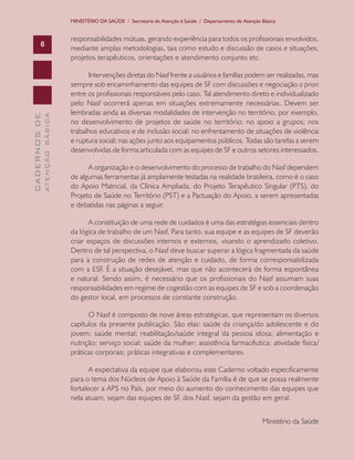 MINISTÉRIO DA SAÚDE / Secretaria de Atenção à Saúde / Departamento de Atenção Básica

ATENÇÃO BÁSICA

CADERNOS DE

8

responsabilidades mútuas, gerando experiência para todos os profissionais envolvidos,
mediante amplas metodologias, tais como estudo e discussão de casos e situações,
projetos terapêuticos, orientações e atendimento conjunto etc.
Intervenções diretas do Nasf frente a usuários e famílias podem ser realizadas, mas
sempre sob encaminhamento das equipes de SF com discussões e negociação a priori
entre os profissionais responsáveis pelo caso. Tal atendimento direto e individualizado
pelo Nasf ocorrerá apenas em situações extremamente necessárias. Devem ser
lembradas ainda as diversas modalidades de intervenção no território, por exemplo,
no desenvolvimento de projetos de saúde no território; no apoio a grupos; nos
trabalhos educativos e de inclusão social; no enfrentamento de situações de violência
e ruptura social; nas ações junto aos equipamentos públicos. Todas são tarefas a serem
desenvolvidas de forma articulada com as equipes de SF e outros setores interessados.
A organização e o desenvolvimento do processo de trabalho do Nasf dependem
de algumas ferramentas já amplamente testadas na realidade brasileira, como é o caso
do Apoio Matricial, da Clínica Ampliada, do Projeto Terapêutico Singular (PTS), do
Projeto de Saúde no Território (PST) e a Pactuação do Apoio, a serem apresentadas
e debatidas nas páginas a seguir.
A constituição de uma rede de cuidados é uma das estratégias essenciais dentro
da lógica de trabalho de um Nasf. Para tanto, sua equipe e as equipes de SF deverão
criar espaços de discussões internos e externos, visando o aprendizado coletivo.
Dentro de tal perspectiva, o Nasf deve buscar superar a lógica fragmentada da saúde
para a construção de redes de atenção e cuidado, de forma corresponsabilizada
com a ESF. É a situação desejável, mas que não acontecerá de forma espontânea
e natural. Sendo assim, é necessário que os profissionais do Nasf assumam suas
responsabilidades em regime de cogestão com as equipes de SF e sob a coordenação
do gestor local, em processos de constante construção.
O Nasf é composto de nove áreas estratégicas, que representam os diversos
capítulos da presente publicação. São elas: saúde da criança/do adolescente e do
jovem; saúde mental; reabilitação/saúde integral da pessoa idosa; alimentação e
nutrição; serviço social; saúde da mulher; assistência farmacêutica; atividade física/
práticas corporais; práticas integrativas e complementares.
A expectativa da equipe que elaborou este Caderno voltado especificamente
para o tema dos Núcleos de Apoio à Saúde da Família é de que se possa realmente
fortalecer a APS no País, por meio do aumento do conhecimento das equipes que
nela atuam, sejam das equipes de SF, dos Nasf, sejam da gestão em geral.
Ministério da Saúde

 