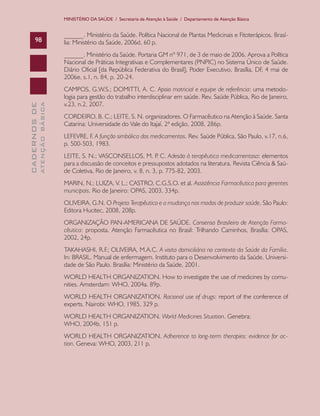 MINISTÉRIO DA SAÚDE / Secretaria de Atenção à Saúde / Departamento de Atenção Básica

98

______. Ministério da Saúde. Política Nacional de Plantas Medicinais e Fitoterápicos. Brasília: Ministério da Saúde, 2006d, 60 p.

ATENÇÃO BÁSICA

CADERNOS DE

______. Ministério da Saúde. Portaria GM nº 971, de 3 de maio de 2006. Aprova a Política
Nacional de Práticas Integrativas e Complementares (PNPIC) no Sistema Único de Saúde.
Diário Oficial [da República Federativa do Brasil], Poder Executivo, Brasília, DF, 4 mai de
2006e, s.1, n. 84, p. 20-24.
CAMPOS, G.W.S.; DOMITTI, A. C. Apoio matricial e equipe de referência: uma metodologia para gestão do trabalho interdisciplinar em saúde. Rev. Saúde Pública, Rio de Janeiro,
v.23, n.2, 2007.
CORDEIRO, B. C.; LEITE, S. N. organizadores. O Farmacêutico na Atenção à Saúde. Santa
Catarina: Universidade do Vale do Itajaí, 2ª edição, 2008, 286p.
LEFEVRE, F. A função simbólica dos medicamentos. Rev. Saúde Pública, São Paulo, v.17, n.6,
p. 500-503, 1983.
LEITE, S. N.; VASCONSELLOS, M. P C. Adesão à terapêutica medicamentosa: elementos
.
para a discussão de conceitos e pressupostos adotados na literatura. Revista Ciência & Saúde Coletiva, Rio de Janeiro, v. 8, n. 3, p. 775-82, 2003.
MARIN, N.; LUIZA, V. L.; CASTRO, C.G.S.O. et al. Assistência Farmacêutica para gerentes
municipais. Rio de Janeiro: OPAS, 2003, 334p.
OLIVEIRA, G.N. O Projeto Terapêutico e a mudança nos modos de produzir saúde. São Paulo:
Editora Hucitec, 2008, 208p.
ORGANIZAÇÃO PAN-AMERICANA DE SAÚDE. Consenso Brasileiro de Atenção Farmacêutica: proposta. Atenção Farmacêutica no Brasil: Trilhando Caminhos, Brasília: OPAS,
2002, 24p.
TAKAHASHI, R.F.; OLIVEIRA, M.A.C. A visita domiciliária no contexto da Saúde da Família.
In: BRASIL. Manual de enfermagem. Instituto para o Desenvolvimento da Saúde. Universidade de São Paulo. Brasília: Ministério da Saúde, 2001.
WORLD HEALTH ORGANIZATION. How to investigate the use of medicines by comunities. Amsterdam: WHO, 2004a. 89p.
WORLD HEALTH ORGANIZATION. Racional use of drugs: report of the conference of
experts. Nairobi: WHO, 1985, 329 p.
WORLD HEALTH ORGANIZATION. World Medicines Situation. Genebra:
WHO, 2004b, 151 p.
WORLD HEALTH ORGANIZATION. Adherence to long-term therapies: evidence for action. Geneva: WHO, 2003, 211 p.

 
