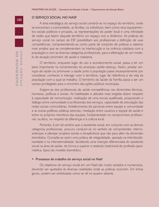 MINISTÉRIO DA SAÚDE / Secretaria de Atenção à Saúde / Departamento de Atenção Básica

ATENÇÃO BÁSICA

CADERNOS DE

100

O SERVIÇO SOCIAL NO NASF
A área estratégica do serviço social constrói-se no espaço do território, onde
se encontram a comunidade, as famílias, os indivíduos, bem como seus equipamentos sociais públicos e privados, as representações do poder local e uma infinidade
de redes que fazem daquele território um espaço vivo e dinâmico. As práticas do
serviço social no campo da ESF possibilitam aos profissionais a definição de suas
competências, compreendendo-as como parte de conjunto de práticas e saberes
mais amplos que se complementam na interlocução e na vivência cotidiana com a
população e com as diversas categorias profissionais, para a efetivação de um modelo de atuação promotor de saúde e cidadania.
O território, enquanto lugar de uso e acontecimento social, passa a ter um
peso importante na compreensão do processo saúde–doença. Assim, prestar serviços de saúde ou promover a saúde junto à população passa necessariamente por
considerar, conhecer e interagir com o território, lugar de referência e de vida da
população com a qual se trabalha. O território da Saúde da Família passa a ser um
campo privilegiado para o encontro das ações públicas municipais.
Exigem-se dos profissionais de saúde competências nas dimensões técnicas,
humanas, políticas e sociais. As habilidades e atitudes mais exigidas dizem respeito
à capacidade de comunicação, realização de uma escuta qualificada, propiciando o
diálogo entre comunidade e profissionais dos serviços, capacidade de articulação das
redes sociais comunitárias, fortalecimento de parcerias entre equipe e comunidade
e as outras políticas públicas setoriais; mediação entre usuários e equipe de saúde e
entre os próprios membros das equipes, fundamentado no compromisso profissional, na ética, no respeito às diferenças e à cultura local.
Portanto, é em tal cenário que o assistente social, em conjunto com as demais
categorias profissionais, procura conduzir-se no sentido de compreender, intervir,
antecipar e planejar projetos sociais e terapêuticos que vão para além da dimensão
biomédica. Compõe-se assim uma prática de integralidade, apoiada na interdisciplinaridade e na intersetorialidade, facultando uma inserção diferenciada do assistente
social na área da saúde, de forma a superar o estatuto tradicional de profissão paramédica, típico do modelo biomédico.
•  Processos de trabalho do serviço social no Nasf
Os objetivos do serviço social em um Nasf são muito variados e numerosos,
devendo ser ajustados às diversas realidades onde as práticas ocorrem. Em linhas
gerais, podem ser sintetizadas como se vê no quadro adiante.

 
