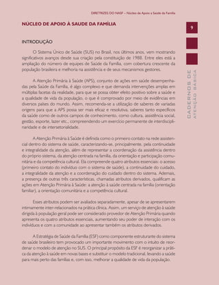 DIRETRIZES DO NASF – Núcleo de Apoio a Saúde da Família

NÚCLEO DE APOIO À SAUDE DA FAMÍLIA

9

A Atenção Primária à Saúde (APS), conjunto de ações em saúde desempenhadas pela Saúde da Família, é algo complexo e que demanda intervenções amplas em
múltiplas facetas da realidade, para que se possa obter efeito positivo sobre a saúde e
a qualidade de vida da população, o que é comprovado por meio de evidências em
diversos países do mundo. Assim, recomenda-se a utilização de saberes de variadas
origens para que a APS possa ser mais eficaz e resolutiva, saberes tanto específicos
da saúde como de outros campos de conhecimento, como cultura, assistência social,
gestão, esporte, lazer etc., compreendendo um exercício permanente de interdisciplinaridade e de intersetorialidade.
A Atenção Primária à Saúde é definida como o primeiro contato na rede assistencial dentro do sistema de saúde, caracterizando-se, principalmente, pela continuidade
e integralidade da atenção, além de representar a coordenação da assistência dentro
do próprio sistema, da atenção centrada na família, da orientação e participação comunitária e da competência cultural. Ela compreende quatro atributos essenciais: o acesso
(primeiro contato do indivíduo com o sistema de saúde), a continuidade do cuidado,
a integralidade da atenção e a coordenação do cuidado dentro do sistema. Ademais,
a presença de outras três características, chamadas atributos derivados, qualificam as
ações em Atenção Primária à Saúde: a atenção à saúde centrada na família (orientação
familiar), a orientação comunitária e a competência cultural.
Esses atributos podem ser avaliados separadamente, apesar de se apresentarem
intimamente inter-relacionados na prática clínica. Assim, um serviço de atenção à saúde
dirigida à população geral pode ser considerado provedor de Atenção Primária quando
apresenta os quatro atributos essenciais, aumentando seu poder de interação com os
indivíduos e com a comunidade ao apresentar também os atributos derivados.
A Estratégia de Saúde da Família (ESF) como componente estruturante do sistema
de saúde brasileiro tem provocado um importante movimento com o intuito de reordenar o modelo de atenção no SUS. O principal propósito da ESF é reorganizar a prática da atenção à saúde em novas bases e substituir o modelo tradicional, levando a saúde
para mais perto das famílias e, com isso, melhorar a qualidade de vida da população.

ATENÇÃO BÁSICA

O Sistema Único de Saúde (SUS) no Brasil, nos últimos anos, vem mostrando
significativos avanços desde sua criação pela constituição de 1988. Entre eles está a
ampliação do número de equipes de Saúde da Família, com cobertura crescente da
população brasileira e melhoria na assistência e de seus mecanismos gestores.

CADERNOS DE

INTRODUÇÃO

 