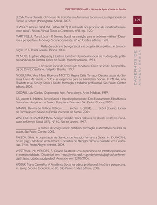 DIRETRIZES DO NASF – Núcleo de Apoio a Saúde da Família

LESSA, Maria Daniela. O Processo de Trabalho dos Assistentes Sociais na Estratégia Saúde da
Família de Sobral. (Monografia). Sobral, 2007.

109

LEWGOY, Alzira e SILVEIRA, Esalba (2007) “A entrevista nos processo de trabalho do assistente social”. Revista Virtual Textos e Contextos, nº 8, pp. 1-20.

MENDES, Eugênio Vilaça (org.). Distrito Sanitário: O processo social de mudança das práticas sanitárias do Sistema Único de Saúde. Hucitec Abrasco, 1993.
______________. O Processo Social de Construção do Sistema Único de Saúde: A importância do Distrito Sanitário. Polígrafo. Brasília, 1993.
NOGUEIRA, Vera Maria Ribeiro e MIOTO, Regina Célia Tamaso. Desafios atuais do Sistema Único de Saúde – SUS e as exigências para os Assistentes Sociais. In MOTA, Ana
Elisabete et al. Serviço Social e Saúde: formação e trabalho profissional. São Paulo: Cortez
editora, 2006.
OSÓRIO, Luiz Carlos. Grupoterapia hoje. Porto alegre. Artes Médicas, 1989.
SÁ, Jeanete L. Martins. Serviço Social e Interdisciplinariedade: Dos Fundamentos Filosóficos à
Prática Interdisciplinar no Ensino, Pesquisa e Extensão. São Paulo: Cortez, 2002.
SANARE. Revista de Políticas Públicas.____ anoV,n. 1, (2004). ___ Sobral (Ceara): Escola
de Formação em Saúde da Família Visconde de Saboia, 2004.
VASCONCELOS ANA MARIA. Serviço Social e Prática reflexiva. In: Revista em Pauta. Faculdade de Serviço Social UERJ. N° 10. Rio de Janeiro, 1997.
_____________. A prática do serviço social: cotidiano, formação e alternativas na área da
saúde. São Paulo: Cortez, 2002.
TAKEDA, Silvia. A organização de Serviços de Atenção Primária a Saúde. In: DUNCAN,
Bruce (org.). Medicina Ambulatorial: Consultas de Atenção Primária Baseadas em Evidências. 3º ed. Proto Alegre: Artmed, 2004.
WESTPHAL, M; MENDES, R. Cidade Saudável: uma experiência de Interdisciplinaridade
e intersetorialidade. Disponível em: http://www.natal.rn.gov.br/sempla/paginas/conferencia/9_texto_cidade_saudavel.pdf. Acessado em: 22/06/2006.
YASBEK, Maria Carmelita. A Assistência Social na prática profissional: história e perspectiva.
In. Serviço Social e Sociedade, no 85. São Paulo: Cortez Editora, 2006.

ATENÇÃO BÁSICA

_______________. Reflexões sobre o Serviço Social e o projeto ético-político, in Emancipação, nº 6, Ponta Grossa, Paraná, 2006.

CADERNOS DE

MARTINELLI, Maria Lúcia – O Serviço Social na transição para o próximo milênio –Desafios e perspectivas. In Serviço Social e Sociedade, nº 57, Cortez editora, 1998.

 