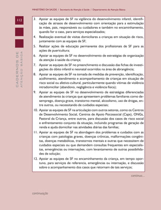 MINISTÉRIO DA SAÚDE / Secretaria de Atenção à Saúde / Departamento de Atenção Básica

ATENÇÃO BÁSICA

CADERNOS DE

112

3.	 Apoiar as equipes de SF na vigilância do desenvolvimento infantil, identificação de atrasos de desenvolvimento com orientação para a estimulação
às mães, pais, responsáveis ou cuidadores e também no encaminhamento,
quando for o caso, para serviços especializados;
4.	 Realização eventual de visitas domiciliares a crianças em situação de risco,
juntamente com as equipes de SF;
5.	 Realizar ações de educação permanente dos profissionais de SF para as
ações de puericultura;
6.	 Apoiar as equipes de SF no desenvolvimento de estratégias de organização
da atenção à saúde da criança;
7.	 Apoiar as equipes de SF no preenchimento e discussão das fichas de investigações do óbito infantil e neonatal ocorridos na área de abrangência;
8.	 Apoiar as equipes de SF na tomada de medidas de prevenção, identificação,
acolhimento, atendimento e acompanhamento de crianças em situação de
risco social ou afetivo-cultural, particularmente quando vítimas de violência
intradomiciliar (abandono, negligência e violência física);
9.	 Apoiar as equipes de SF no desenvolvimento de estratégias diferenciadas
de atendimento às crianças que apresentem problemas familiares como desemprego, doença grave, transtorno mental, alcoolismo, uso de drogas, entre outros, ou necessitando de cuidados especiais;
10.	 Apoiar as equipes de SF na articulação com outros setores, como os Centros
de Desenvolvimento Social, Centros de Apoio Psicossocial (Caps), ONGs,
Pastoral da Criança, entre outros, para discussão dos casos de risco social
e enfrentamento conjunto da situação, incluindo programas de geração de
renda e ajuda domiciliar nas atividades diárias das famílias;
11.	 Apoiar as equipes de SF na abordagem dos problemas e cuidados com as
crianças com patologias graves, doenças crônicas, malformações congênitas, doenças metabólicas, transtornos mentais e outras que necessitem de
cuidados especiais ou que demandem consultas frequentes em especialistas, emergências ou internações, com levantamento de outras possibilidades de solução;
12.	 Apoiar as equipes de SF no encaminhamento da criança, em tempo oportuno, para serviços de referencia, emergências ou internação, e discussão
sobre o acompanhamento dos casos que retornam de tais serviços;
continua...

continuação

 