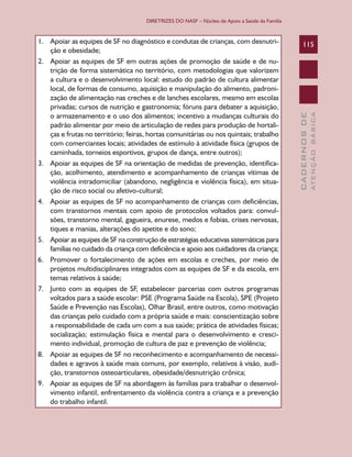 DIRETRIZES DO NASF – Núcleo de Apoio a Saúde da Família

ATENÇÃO BÁSICA

115

CADERNOS DE

1.	 Apoiar as equipes de SF no diagnóstico e condutas de crianças, com desnutrição e obesidade;
2.	 Apoiar as equipes de SF em outras ações de promoção de saúde e de nutrição de forma sistemática no território, com metodologias que valorizem
a cultura e o desenvolvimento local: estudo do padrão de cultura alimentar
local, de formas de consumo, aquisição e manipulação do alimento, padronização de alimentação nas creches e de lanches escolares, mesmo em escolas
privadas; cursos de nutrição e gastronomia; fóruns para debater a aquisição,
o armazenamento e o uso dos alimentos; incentivo a mudanças culturais do
padrão alimentar por meio de articulação de redes para produção de hortaliças e frutas no território; feiras, hortas comunitárias ou nos quintais; trabalho
com comerciantes locais; atividades de estímulo à atividade física (grupos de
caminhada, torneios esportivos, grupos de dança, entre outros);
3.	 Apoiar as equipes de SF na orientação de medidas de prevenção, identificação, acolhimento, atendimento e acompanhamento de crianças vítimas de
violência intradomiciliar (abandono, negligência e violência física), em situação de risco social ou afetivo-cultural;
4.	 Apoiar as equipes de SF no acompanhamento de crianças com deficiências,
com transtornos mentais com apoio de protocolos voltados para: convulsões, transtorno mental, gagueira, enurese, medos e fobias, crises nervosas,
tiques e manias, alterações do apetite e do sono;
5.	 Apoiar as equipes de SF na construção de estratégias educativas sistemáticas para
famílias no cuidado da criança com deficiência e apoio aos cuidadores da criança;
6.	 Promover o fortalecimento de ações em escolas e creches, por meio de
projetos multidisciplinares integrados com as equipes de SF e da escola, em
temas relativos à saúde;
7.	 Junto com as equipes de SF, estabelecer parcerias com outros programas
voltados para a saúde escolar: PSE (Programa Saúde na Escola), SPE (Projeto
Saúde e Prevenção nas Escolas), Olhar Brasil, entre outros, como motivação
das crianças pelo cuidado com a própria saúde e mais: conscientização sobre
a responsabilidade de cada um com a sua saúde; prática de atividades físicas;
socialização; estimulação física e mental para o desenvolvimento e crescimento individual, promoção de cultura de paz e prevenção de violência;
8.	 Apoiar as equipes de SF no reconhecimento e acompanhamento de necessidades e agravos à saúde mais comuns, por exemplo, relativos à visão, audição, transtornos osteoarticulares, obesidade/desnutrição crônica;
9.	 Apoiar as equipes de SF na abordagem às famílias para trabalhar o desenvolvimento infantil, enfrentamento da violência contra a criança e a prevenção
do trabalho infantil.

 