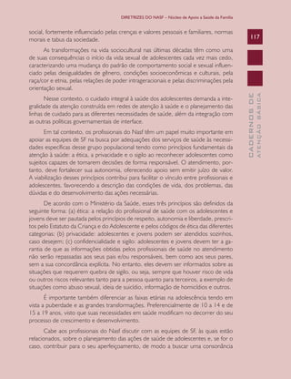DIRETRIZES DO NASF – Núcleo de Apoio a Saúde da Família

social, fortemente influenciado pelas crenças e valores pessoais e familiares, normas
morais e tabus da sociedade.

117

Em tal contexto, os profissionais do Nasf têm um papel muito importante em
apoiar as equipes de SF na busca por adequações dos serviços de saúde às necessidades específicas desse grupo populacional tendo como princípios fundamentais da
atenção à saúde: a ética, a privacidade e o sigilo ao reconhecer adolescentes como
sujeitos capazes de tomarem decisões de forma responsável. O atendimento, portanto, deve fortalecer sua autonomia, oferecendo apoio sem emitir juízo de valor.
A viabilização desses princípios contribui para facilitar o vínculo entre profissionais e
adolescentes, favorecendo a descrição das condições de vida, dos problemas, das
dúvidas e do desenvolvimento das ações necessárias.
De acordo com o Ministério da Saúde, esses três princípios são definidos da
seguinte forma: (a) ética: a relação do profissional de saúde com os adolescentes e
jovens deve ser pautada pelos princípios de respeito, autonomia e liberdade, prescritos pelo Estatuto da Criança e do Adolescente e pelos códigos de ética das diferentes
categorias; (b) privacidade: adolescentes e jovens podem ser atendidos sozinhos,
caso desejem; (c) confidencialidade e sigilo: adolescentes e jovens devem ter a garantia de que as informações obtidas pelos profissionais de saúde no atendimento
não serão repassadas aos seus pais e/ou responsáveis, bem como aos seus pares,
sem a sua concordância explícita. No entanto, eles devem ser informados sobre as
situações que requerem quebra de sigilo, ou seja, sempre que houver risco de vida
ou outros riscos relevantes tanto para a pessoa quanto para terceiros, a exemplo de
situações como abuso sexual, ideia de suicídio, informação de homicídios e outros.
É importante também diferenciar as faixas etárias na adolescência tendo em
vista a puberdade e as grandes transformações. Preferencialmente de 10 a 14 e de
15 a 19 anos, visto que suas necessidades em saúde modificam no decorrer do seu
processo de crescimento e desenvolvimento.
Cabe aos profissionais do Nasf discutir com as equipes de SF, às quais estão
relacionados, sobre o planejamento das ações de saúde de adolescentes e, se for o
caso, contribuir para o seu aperfeiçoamento, de modo a buscar uma consonância

ATENÇÃO BÁSICA

Nesse contexto, o cuidado integral à saúde dos adolescentes demanda a integralidade da atenção construída em redes de atenção à saúde e o planejamento das
linhas de cuidado para as diferentes necessidades de saúde, além da integração com
as outras políticas governamentais de interface.

CADERNOS DE

As transformações na vida sociocultural nas últimas décadas têm como uma
de suas consequências o início da vida sexual de adolescentes cada vez mais cedo,
caracterizando uma mudança do padrão de comportamento social e sexual influenciado pelas desigualdades de gênero, condições socioeconômicas e culturais, pela
raça/cor e etnia, pelas relações de poder intrageracionais e pelas discriminações pela
orientação sexual.

 