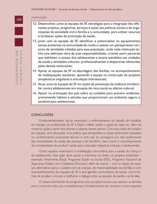 MINISTÉRIO DA SAÚDE / Secretaria de Atenção à Saúde / Departamento de Atenção Básica

ATENÇÃO BÁSICA

CADERNOS DE

120

continuação
12.	 Desenvolver, junto às equipes de SF, estratégias para a integração dos diferentes projetos, programas, serviços e ações das políticas sociais e de organizações da sociedade civil e família e a comunidade, para utilizar recursos
e fortalecer ações de promoção da saúde;
13.	 Junto com as equipes de SF, identificar e potencializar os equipamentos
sociais existentes na comunidade de modo a realizar um planejamento conjunto de atividades voltadas para essa população, onde cada instituição tenha uma definição clara de suas responsabilidades, criando assim parcerias
que viabilizem o acesso dos adolescentes e jovens atendidos nas unidades
de saúde a atividades culturais, profissionalizantes e desportivas oferecidas
pelas demais instituições;
14.	 Apoiar as equipes de SF na abordagem das famílias, no acompanhamento
de inadequações escolares, apoiando a equipe na construção de projetos
terapêuticos singulares e articulação intersetoriais;
15.	 Atuar junto às equipes de SF em ações de prevenção da violência intrafamiliar contra adolescentes em situação de risco social ou afetivo-cultural;
16.	 Apoiar na orientação dos pais sobre os cuidados para prevenir acidentes,
promovendo hábitos e atitudes que proporcionam um ambiente seguro e
saudável para adolescentes

CONCLUSÕES
Fundamentalmente, faz-se necessário o enfrentamento do desafio de trabalhar
em equipe, os profissionais da SF e Nasf e refletir sobre o papel de cada um, além de
construir ações a partir dos olhares e saberes desses atores. Com essa visão de trabalho
em equipe, será alcançada uma prática que extrapolará os atuais protocolos baseados
no conhecimento puramente técnico e com isso se conseguirá um real acolhimento
das necessidades de saúde das pessoas e do território, bem como o reconhecimento
da complexidade de produzir saúde para a atenção integral às crianças e adolescentes.
Outro aspecto essencial é a mobilização comunitária para a saúde da criança e
do adolescente. Essa ação deve apoiar e incentivar as redes, os projetos existentes –
exemplo: Amamenta Brasil, Programa Saúde na Escola (PSE), Programa Nacional de
Segurança Pública com Cidadania (Pronasci), além de outros – com a criação de espaços alternativos para o cuidado com as crianças, de responsabilidade das famílias e com
acompanhamento das equipes de SF e dos agentes comunitários de saúde, como formas de ampliar o vínculo e melhorar o diálogo entre as equipes de saúde e as famílias.
O desenvolvimento de programas e/ou projetos sociais que apoiam as famílias
para o exercício das suas competências e fortalecimento de vínculos é outro aspecto

 