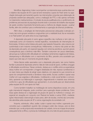 DIRETRIZES DO NASF – Núcleo de Apoio a Saúde da Família

A depressão pós-parto é outro agravo específico das mulheres e tem sido caracterizada como um transtorno mental específico, necessitando de intervenções diferenciadas. Embora certa tristeza pós-parto seja bastante frequente, esta costuma ser
autolimitada e sem maiores consequências. Infelizmente, o mesmo não pode ser dito
da depressão pós-parto, em especial naquelas com sintomas psicóticos, que tem graves
consequências para o binômio mãe–filho. Também costumam ser pouco detectadas,
até porque as mulheres têm dificuldade em verbalizar sentimentos negativos de tristeza,
desesperança e dificuldades com o nascimento do filho, perante uma sociedade que
espera que este seja um momento de grande alegria.
Vários fatores estão associados com a depressão pós-parto, tais como história
familiar e pessoal de depressão anterior, falta de rede social de apoio, conflitos conjugais
e dificuldades econômicas. Nesse contexto, destaca-se o conflito entre as expectativas
dessa mulher em corresponder a imagens idealizadas de mãe, esposa e profissional, e
os reais meios que dispõe de atingir esses objetivos, em especial no que concerne ao
apoio do companheiro/marido e familiares nessa tarefa. Escutar, acolher e apoiar essa
mulher em suas angústias e dificuldades, mobilizando a rede social familiar e comunitária, apoiando sua elaboração e superação, diagnosticando e tratando seus sintomas
conforme o grau de dificuldades que apresentem, é uma tarefa para ser desenvolvida
pelas equipes de SF, com apoio do Nasf.
Como também trabalhar na mobilização de outros dispositivos sociais, em uma
ação intersetorial integrada, pode contribuir para superação desses problemas. Entre
essas ações destaca-se a organização de grupos de apoio às mulheres e crianças, em
especial em atuações em conjunto com Pastoral da Saúde e outras ONG, mediante
ações relacionadas à desnutrição e baixo peso, além de escolas, creches das comunidades atendidas pelas equipes de SF e outras organizações da sociedade civil.
Importa, sobretudo, olhar, avaliar, cuidar e apoiar essa mulher, superando preconceitos que a culpabilizam quando não consegue cuidar das crianças, pois se deve
entender que, se ela própria está necessitando de cuidado, torna-se incapaz de amparar
adequadamente os filhos, e precisa da mobilização de uma rede de apoio pessoal, social

ATENÇÃO BÁSICA

Além disso, a ampliação de intervenções psicossociais adequadas à atenção primaria, tais como grupos variados e congruentes com a realidade local, faz-se necessária
e os Nasf podem ser parte ativa na sua organização.

127

CADERNOS DE

Identificar, diagnosticar, tratar e acompanhar corretamente essas usuárias deve ser
o objetivo das equipes de SF, e para tal será necessária o apoio do Nasf, tanto na capacitação (educação permanente) quanto nas intervenções conjuntas para elaboração de
propostas assistenciais adequadas, como a realização de PTS, e não apenas centradas
no tratamento medicamentoso. A inclusão da escuta qualificada e/ou o acolhimento de
problemas psicossociais da população durante todo o processo de trabalho das equipes
de saúde constitui importante ferramenta para a melhora da relação equipe– usuária/
família, além de contribuir para o enfrentamento e superação de diversos problemas.

 